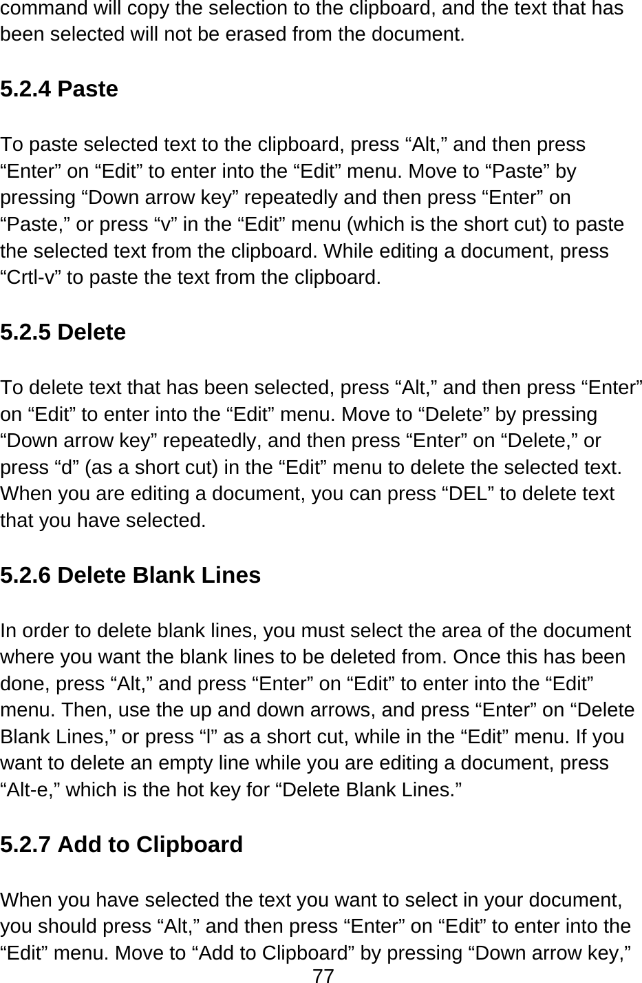 77  command will copy the selection to the clipboard, and the text that has been selected will not be erased from the document.  5.2.4 Paste  To paste selected text to the clipboard, press “Alt,” and then press “Enter” on “Edit” to enter into the “Edit” menu. Move to “Paste” by pressing “Down arrow key” repeatedly and then press “Enter” on “Paste,” or press “v” in the “Edit” menu (which is the short cut) to paste the selected text from the clipboard. While editing a document, press “Crtl-v” to paste the text from the clipboard.  5.2.5 Delete  To delete text that has been selected, press “Alt,” and then press “Enter” on “Edit” to enter into the “Edit” menu. Move to “Delete” by pressing “Down arrow key” repeatedly, and then press “Enter” on “Delete,” or press “d” (as a short cut) in the “Edit” menu to delete the selected text.  When you are editing a document, you can press “DEL” to delete text that you have selected.  5.2.6 Delete Blank Lines  In order to delete blank lines, you must select the area of the document where you want the blank lines to be deleted from. Once this has been done, press “Alt,” and press “Enter” on “Edit” to enter into the “Edit” menu. Then, use the up and down arrows, and press “Enter” on “Delete Blank Lines,” or press “l” as a short cut, while in the “Edit” menu. If you want to delete an empty line while you are editing a document, press “Alt-e,” which is the hot key for “Delete Blank Lines.”  5.2.7 Add to Clipboard  When you have selected the text you want to select in your document, you should press “Alt,” and then press “Enter” on “Edit” to enter into the “Edit” menu. Move to “Add to Clipboard” by pressing “Down arrow key,” 
