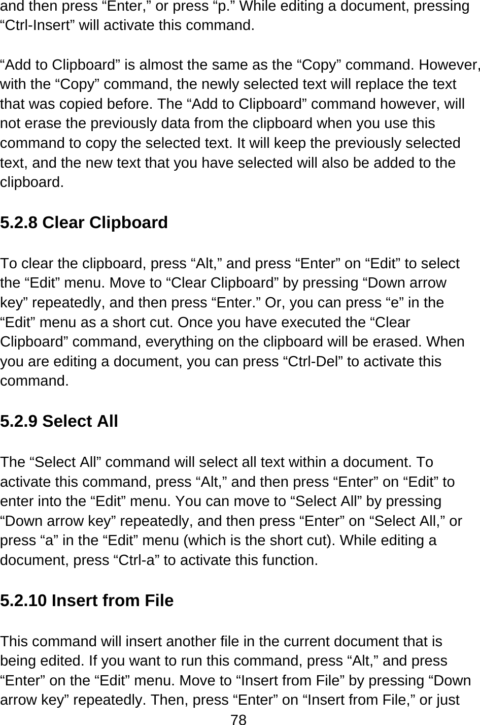 78  and then press “Enter,” or press “p.” While editing a document, pressing “Ctrl-Insert” will activate this command.  “Add to Clipboard” is almost the same as the “Copy” command. However, with the “Copy” command, the newly selected text will replace the text that was copied before. The “Add to Clipboard” command however, will not erase the previously data from the clipboard when you use this command to copy the selected text. It will keep the previously selected text, and the new text that you have selected will also be added to the clipboard.  5.2.8 Clear Clipboard  To clear the clipboard, press “Alt,” and press “Enter” on “Edit” to select the “Edit” menu. Move to “Clear Clipboard” by pressing “Down arrow key” repeatedly, and then press “Enter.” Or, you can press “e” in the “Edit” menu as a short cut. Once you have executed the “Clear Clipboard” command, everything on the clipboard will be erased. When you are editing a document, you can press “Ctrl-Del” to activate this command.  5.2.9 Select All  The “Select All” command will select all text within a document. To activate this command, press “Alt,” and then press “Enter” on “Edit” to enter into the “Edit” menu. You can move to “Select All” by pressing “Down arrow key” repeatedly, and then press “Enter” on “Select All,” or press “a” in the “Edit” menu (which is the short cut). While editing a document, press “Ctrl-a” to activate this function.  5.2.10 Insert from File  This command will insert another file in the current document that is being edited. If you want to run this command, press “Alt,” and press “Enter” on the “Edit” menu. Move to “Insert from File” by pressing “Down arrow key” repeatedly. Then, press “Enter” on “Insert from File,” or just 