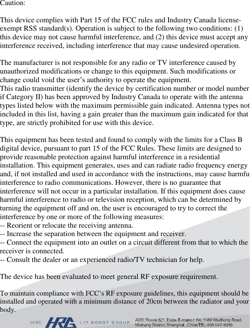 Caution:  This device complies with Part 15 of the FCC rules and Industry Canada license-exempt RSS standard(s). Operation is subject to the following two conditions: (1) this device may not cause harmful interference, and (2) this device must accept any interference received, including interference that may cause undesired operation.  The manufacturer is not responsible for any radio or TV interference caused by unauthorized modifications or change to this equipment. Such modifications or change could void the user’s authority to operate the equipment. This radio transmitter (identify the device by certification number or model number if Category II) has been approved by Industry Canada to operate with the antenna types listed below with the maximum permissible gain indicated. Antenna types not included in this list, having a gain greater than the maximum gain indicated for that type, are strictly prohibited for use with this device.  This equipment has been tested and found to comply with the limits for a Class B digital device, pursuant to part 15 of the FCC Rules. These limits are designed to provide reasonable protection against harmful interference in a residential installation. This equipment generates, uses and can radiate radio frequency energy and, if not installed and used in accordance with the instructions, may cause harmful interference to radio communications. However, there is no guarantee that interference will not occur in a particular installation. If this equipment does cause harmful interference to radio or television reception, which can be determined by turning the equipment off and on, the user is encouraged to try to correct the interference by one or more of the following measures:  -- Reorient or relocate the receiving antenna.  -- Increase the separation between the equipment and receiver.  -- Connect the equipment into an outlet on a circuit different from that to which the receiver is connected.  -- Consult the dealer or an experienced radio/TV technician for help.  The device has been evaluated to meet general RF exposure requirement.   To maintain compliance with FCC’s RF exposure guidelines, this equipment should be installed and operated with a minimum distance of 20cm between the radiator and your body. 