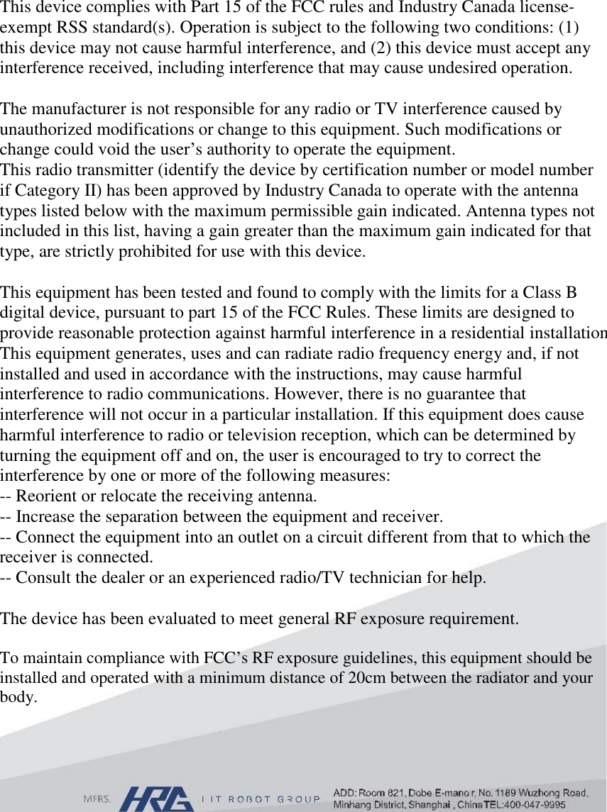 This device complies with Part 15 of the FCC rules and Industry Canada license-exempt RSS standard(s). Operation is subject to the following two conditions: (1) this device may not cause harmful interference, and (2) this device must accept any interference received, including interference that may cause undesired operation.  The manufacturer is not responsible for any radio or TV interference caused by unauthorized modifications or change to this equipment. Such modifications or change could void the user’s authority to operate the equipment. This radio transmitter (identify the device by certification number or model number if Category II) has been approved by Industry Canada to operate with the antenna types listed below with the maximum permissible gain indicated. Antenna types not included in this list, having a gain greater than the maximum gain indicated for that type, are strictly prohibited for use with this device.  This equipment has been tested and found to comply with the limits for a Class B digital device, pursuant to part 15 of the FCC Rules. These limits are designed to provide reasonable protection against harmful interference in a residential installation. This equipment generates, uses and can radiate radio frequency energy and, if not installed and used in accordance with the instructions, may cause harmful interference to radio communications. However, there is no guarantee that interference will not occur in a particular installation. If this equipment does cause harmful interference to radio or television reception, which can be determined by turning the equipment off and on, the user is encouraged to try to correct the interference by one or more of the following measures:  -- Reorient or relocate the receiving antenna.  -- Increase the separation between the equipment and receiver.  -- Connect the equipment into an outlet on a circuit different from that to which the receiver is connected.  -- Consult the dealer or an experienced radio/TV technician for help.  The device has been evaluated to meet general RF exposure requirement.   To maintain compliance with FCC’s RF exposure guidelines, this equipment should be installed and operated with a minimum distance of 20cm between the radiator and your body. 