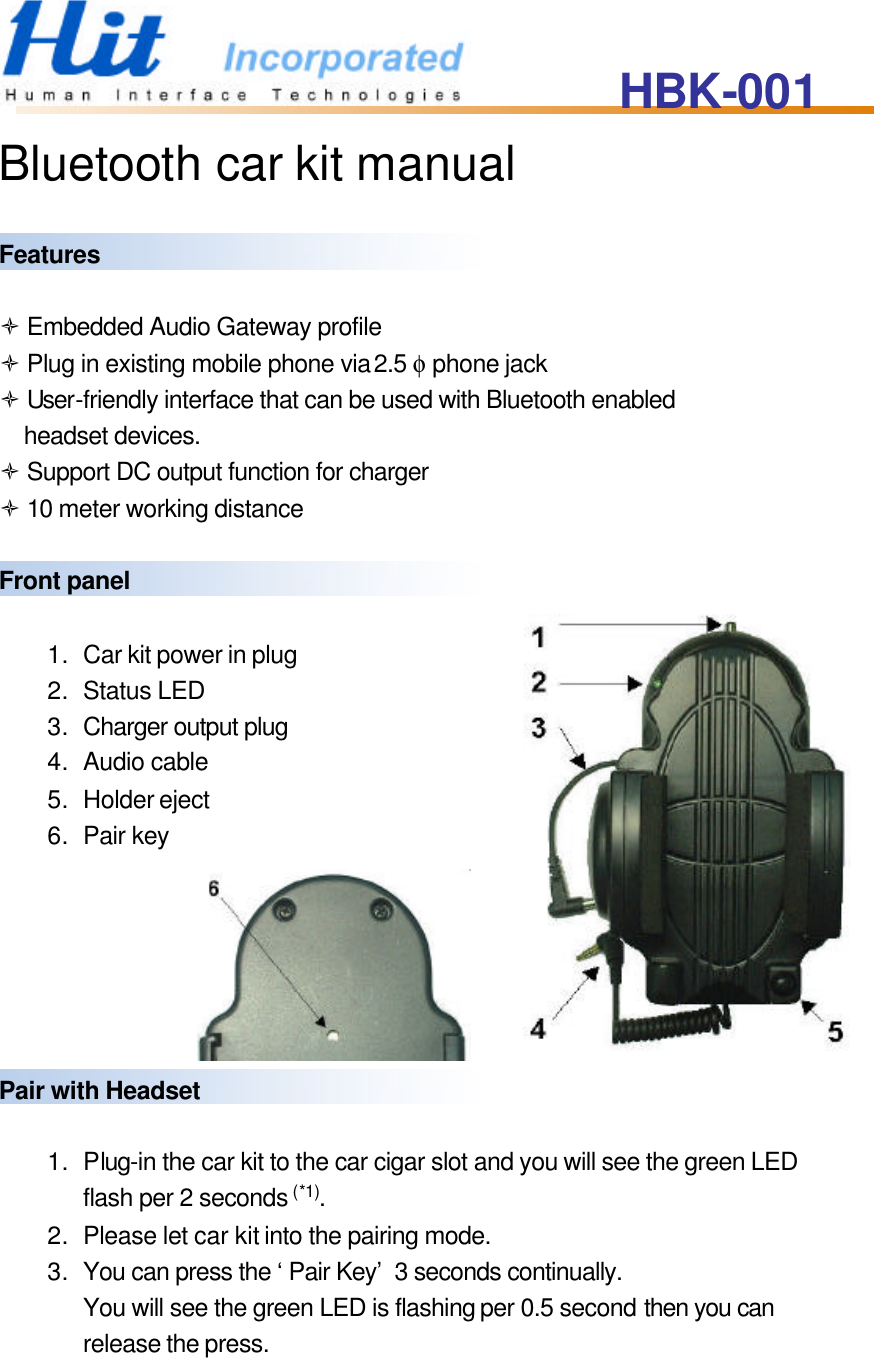 HBK-001   Bluetooth car kit manual  Features  ò Embedded Audio Gateway profile ò Plug in existing mobile phone via 2.5 φ phone jack ò User-friendly interface that can be used with Bluetooth enabled headset devices. ò Support DC output function for charger ò 10 meter working distance  Front panel  1. Car kit power in plug 2. Status LED 3. Charger output plug 4. Audio cable 5. Holder eject 6. Pair key       Pair with Headset    1. Plug-in the car kit to the car cigar slot and you will see the green LED flash per 2 seconds (*1). 2. Please let car kit into the pairing mode. 3. You can press the ‘Pair Key’ 3 seconds continually.   You will see the green LED is flashing per 0.5 second then you can release the press. 