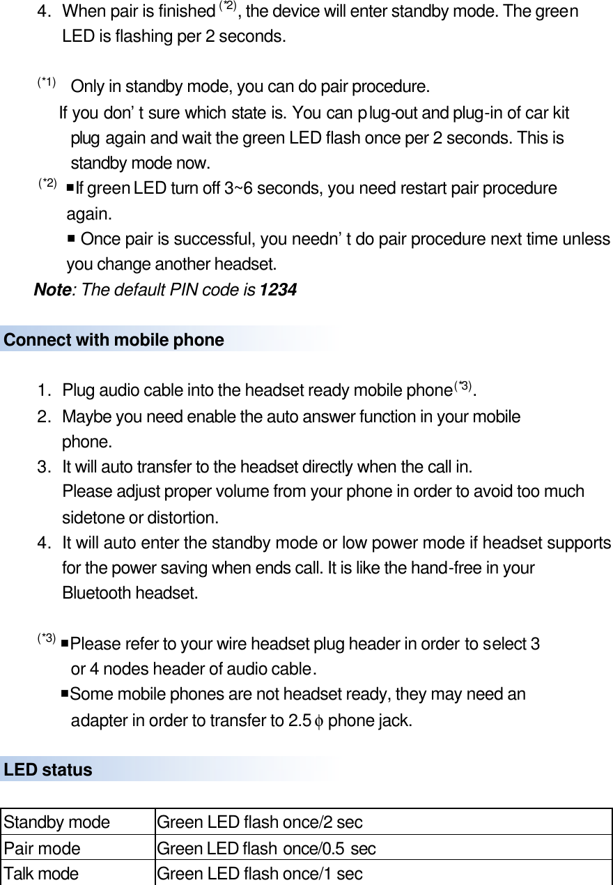 4. When pair is finished (*2), the device will enter standby mode. The green LED is flashing per 2 seconds.  (*1)   Only in standby mode, you can do pair procedure.     If you don’t sure which state is. You can plug-out and plug-in of car kit plug again and wait the green LED flash once per 2 seconds. This is standby mode now.  (*2)  ¡If green LED turn off 3~6 seconds, you need restart pair procedure again.     ¡ Once pair is successful, you needn’t do pair procedure next time unless you change another headset.   Note: The default PIN code is 1234  Connect with mobile phone    1. Plug audio cable into the headset ready mobile phone(*3). 2. Maybe you need enable the auto answer function in your mobile   phone.   3. It will auto transfer to the headset directly when the call in. Please adjust proper volume from your phone in order to avoid too much sidetone or distortion. 4. It will auto enter the standby mode or low power mode if headset supports for the power saving when ends call. It is like the hand-free in your Bluetooth headset.  (*3) ¡Please refer to your wire headset plug header in order to select 3     or 4 nodes header of audio cable.   ¡Some mobile phones are not headset ready, they may need an         adapter in order to transfer to 2.5 φ phone jack.    LED status  Standby mode Green LED flash once/2 sec Pair mode Green LED flash once/0.5 sec Talk mode Green LED flash once/1 sec  