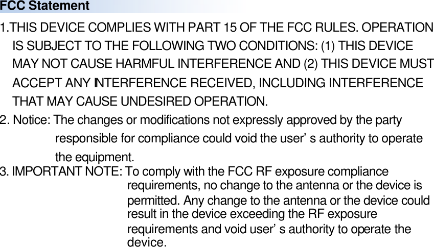 FCC Statement 1.THIS DEVICE COMPLIES WITH PART 15 OF THE FCC RULES. OPERATION IS SUBJECT TO THE FOLLOWING TWO CONDITIONS: (1) THIS DEVICE MAY NOT CAUSE HARMFUL INTERFERENCE AND (2) THIS DEVICE MUST ACCEPT ANY INTERFERENCE RECEIVED, INCLUDING INTERFERENCE THAT MAY CAUSE UNDESIRED OPERATION. 2. Notice: The changes or modifications not expressly approved by the party responsible for compliance could void the user’s authority to operate the equipment. 3. IMPORTANT NOTE: To comply with the FCC RF exposure compliance requirements, no change to the antenna or the device is permitted. Any change to the antenna or the device could result in the device exceeding the RF exposure requirements and void user’s authority to operate the device.  