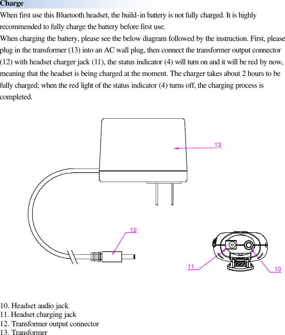  Charge When first use this Bluetooth headset, the build-in battery is not fully charged. It is highly recommended to fully charge the battery before first use. When charging the battery, please see the below diagram followed by the instruction. First, please plug in the transformer (13) into an AC wall plug, then connect the transformer output connector (12) with headset charger jack (11), the status indicator (4) will turn on and it will be red by now, meaning that the headset is being charged at the moment. The charger takes about 2 hours to be fully charged; when the red light of the status indicator (4) turns off, the charging process is completed.  11 101213   10. Headset audio jack 11. Headset charging jack 12. Transformer output connector 13. Transformer          