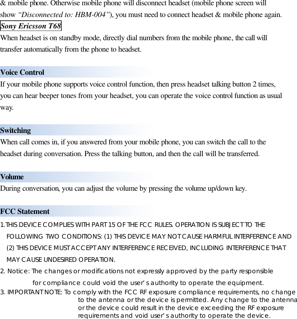  &amp; mobile phone. Otherwise mobile phone will disconnect headset (mobile phone screen will show “Disconnected to: HBM-004”), you must need to connect headset &amp; mobile phone again. Sony Ericsson T68 When headset is on standby mode, directly dial numbers from the mobile phone, the call will transfer automatically from the phone to headset.  Voice Control If your mobile phone supports voice control function, then press headset talking button 2 times, you can hear beeper tones from your headset, you can operate the voice control function as usual way.  Switching   When call comes in, if you answered from your mobile phone, you can switch the call to the headset during conversation. Press the talking button, and then the call will be transferred.  Volume During conversation, you can adjust the volume by pressing the volume up/down key.  FCC Statement 1.THIS DEVICE COMPLIES WITH PART 15 OF THE FCC RULES. OPERATION IS SUBJECT TO THE FOLLOWING TWO CONDITIONS: (1) THIS DEVICE MAY NOT CAUSE HARMFUL INTERFERENCE AND (2) THIS DEVICE MUST ACCEPT ANY INTERFERENCE RECEIVED, INCLUDING INTERFERENCE THAT MAY CAUSE UNDESIRED OPERATION. 2. Notice: The changes or modifications not expressly approved by the party responsible       for compliance could void the user’s authority to operate the equipment. 3. IMPORTANT NOTE: To comply with the FCC RF exposure compliance requirements, no change to the antenna or the device is permitted. Any change to the antenna or the device could result in the device exceeding the RF exposure requirements and void user’s authority to operate the device. 
