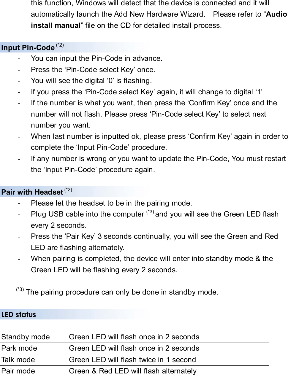 this function, Windows will detect that the device is connected and it will   automatically launch the Add New Hardware Wizard.    Please refer to “Audio  install manual” file on the CD for detailed install process.  Input Pin-Code (*2) -  You can input the Pin-Code in advance. -  Press the ‘Pin-Code select Key’ once.     -  You will see the digital ‘0’ is flashing.   -  If you press the ‘Pin-Code select Key’ again, it will change to digital ‘1’ -  If the number is what you want, then press the ‘Confirm Key’ once and the   number will not flash. Please press ‘Pin-Code select Key’ to select next   number you want. -  When last number is inputted ok, please press ‘Confirm Key’ again in order to   complete the ‘Input Pin-Code’ procedure. -  If any number is wrong or you want to update the Pin-Code, You must restart   the ‘Input Pin-Code’ procedure again.  Pair with Headset (*2) -  Please let the headset to be in the pairing mode. -  Plug USB cable into the computer (*3) and you will see the Green LED flash   every 2 seconds.   -  Press the ‘Pair Key’ 3 seconds continually, you will see the Green and Red   LED are flashing alternately. -  When pairing is completed, the device will enter into standby mode &amp; the     Green LED will be flashing every 2 seconds.  (*3) The pairing procedure can only be done in standby mode.  LED status   Standby mode    Green LED will flash once in 2 seconds Park mode  Green LED will flash once in 2 seconds Talk mode  Green LED will flash twice in 1 second Pair mode  Green &amp; Red LED will flash alternately  