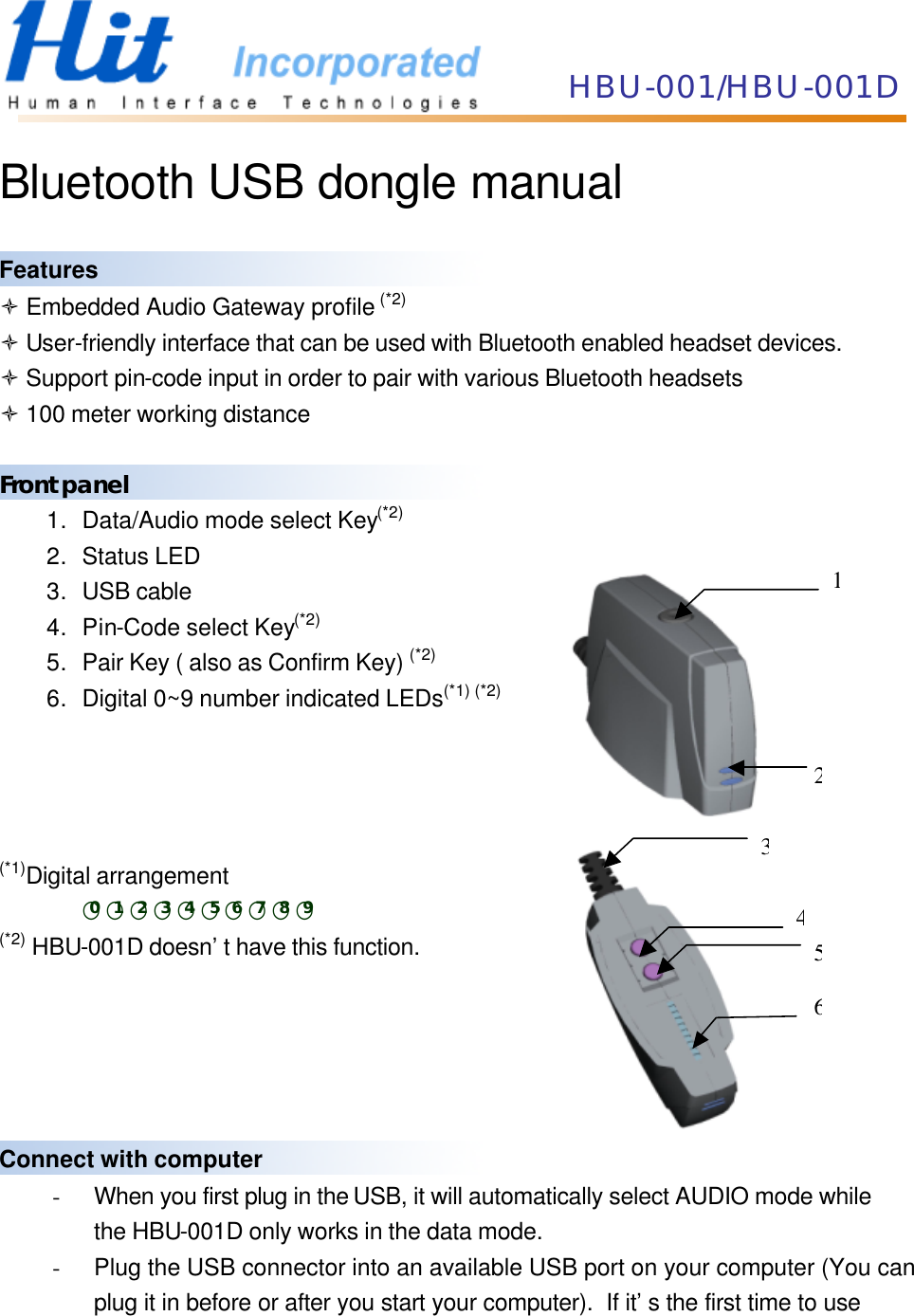 HBU-001/HBU-001D  Bluetooth USB dongle manual  Features ò Embedded Audio Gateway profile (*2) ò User-friendly interface that can be used with Bluetooth enabled headset devices. ò Support pin-code input in order to pair with various Bluetooth headsets ò 100 meter working distance  Front panel 1. Data/Audio mode select Key(*2) 2. Status LED 3. USB cable 4. Pin-Code select Key(*2) 5. Pair Key ( also as Confirm Key) (*2) 6. Digital 0~9 number indicated LEDs(*1) (*2)     (*1)Digital arrangement ○0○1○2○3○4○5○6○7○8○9 (*2) HBU-001D doesn’t have this function.      Connect with computer - When you first plug in the USB, it will automatically select AUDIO mode while   the HBU-001D only works in the data mode. - Plug the USB connector into an available USB port on your computer (You can   plug it in before or after you start your computer).  If it’s the first time to use   312456