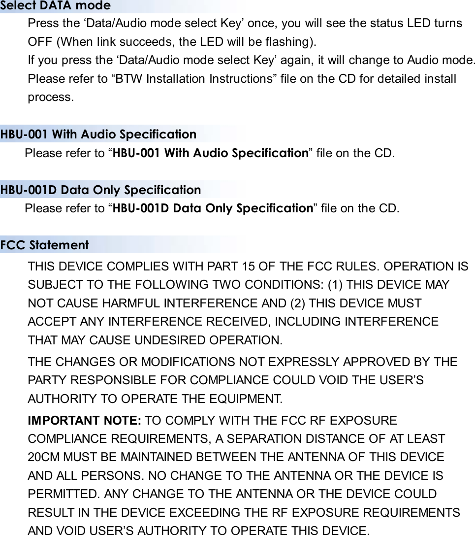 Select DATA mode Press the ‘Data/Audio mode select Key’ once, you will see the status LED turns OFF (When link succeeds, the LED will be flashing). If you press the ‘Data/Audio mode select Key’ again, it will change to Audio mode. Please refer to “BTW Installation Instructions” file on the CD for detailed install process.  HBU-001 With Audio Specification Please refer to “HBU-001 With Audio Specification” file on the CD.  HBU-001D Data Only Specification Please refer to “HBU-001D Data Only Specification” file on the CD.  FCC Statement THIS DEVICE COMPLIES WITH PART 15 OF THE FCC RULES. OPERATION IS SUBJECT TO THE FOLLOWING TWO CONDITIONS: (1) THIS DEVICE MAY NOT CAUSE HARMFUL INTERFERENCE AND (2) THIS DEVICE MUST ACCEPT ANY INTERFERENCE RECEIVED, INCLUDING INTERFERENCE THAT MAY CAUSE UNDESIRED OPERATION. THE CHANGES OR MODIFICATIONS NOT EXPRESSLY APPROVED BY THE PARTY RESPONSIBLE FOR COMPLIANCE COULD VOID THE USER’S AUTHORITY TO OPERATE THE EQUIPMENT. IMPORTANT NOTE: TO COMPLY WITH THE FCC RF EXPOSURE COMPLIANCE REQUIREMENTS, A SEPARATION DISTANCE OF AT LEAST 20CM MUST BE MAINTAINED BETWEEN THE ANTENNA OF THIS DEVICE AND ALL PERSONS. NO CHANGE TO THE ANTENNA OR THE DEVICE IS PERMITTED. ANY CHANGE TO THE ANTENNA OR THE DEVICE COULD RESULT IN THE DEVICE EXCEEDING THE RF EXPOSURE REQUIREMENTS AND VOID USER’S AUTHORITY TO OPERATE THIS DEVICE.    