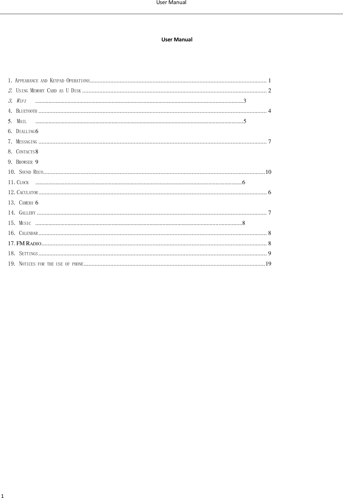 User Manual  1   User Manual    1. APPEARANCE AND KEYPAD OPERATIONS ................................................................................................................. 1 2. USING MEMORY CARD AS U DISK ...................................................................................................................... 2 3. WIFI  ..............................................................................................................................................3 4. BLUETOOTH .................................................................................................................................................. 4 5.  MAIL  ..............................................................................................................................................5 6. DIALLING 6 7. MESSAGING .................................................................................................................................................. 7 8. CONTACTS 8 9. BROWSER  9 10. SOUND RECO .............................................................................................................................................. 10 11.CLOCK  .............................................................................................................................................6 12.CACULATOR .................................................................................................................................................. 6 13. CAMERA 6 14. GALLERY ................................................................................................................................................... 7 15. MUSIC  .............................................................................................................................................8 16. CALENDAR .................................................................................................................................................. 8 17. FM RADIO ................................................................................................................................................ 8 18. SETTINGS .................................................................................................................................................. 9 19. NOTICES FOR THE USE OF PHONE .................................................................................................................... 19               