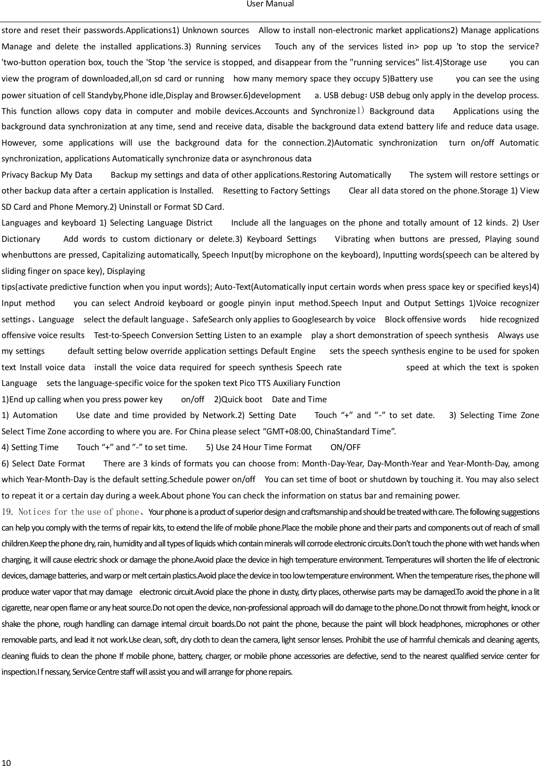 User Manual  10 store and reset their passwords.Applications1) Unknown sources  Allow to install non-electronic market applications2) Manage applications         Manage  and  delete  the  installed  applications.3)  Running  services   Touch  any  of  the  services  listed  in>  pop  up  'to  stop  the  service? 'two-button operation box, touch the 'Stop 'the service is stopped, and disappear from the "running services" list.4)Storage use          you can view the program of downloaded,all,on sd card or running    how many memory space they occupy 5)Battery use          you can see the using power situation of cell Standyby,Phone idle,Display and Browser.6)development      a. USB debug：USB debug only apply in the develop process. This  function  allows  copy  data  in  computer  and  mobile  devices.Accounts  and  Synchronize1)  Background  data        Applications  using  the background data synchronization  at any time, send and receive data, disable the background data extend battery life and reduce data usage. However,  some  applications  will  use  the  background  data  for  the  connection.2)Automatic  synchronization    turn  on/off  Automatic synchronization, applications Automatically synchronize data or asynchronous data Privacy Backup My Data        Backup my settings and data of other applications.Restoring Automatically        The system will restore settings or other backup data after a certain application is Installed.    Resetting to Factory Settings        Clear all data stored on the phone.Storage 1) View SD Card and Phone Memory.2) Uninstall or Format SD Card. Languages and keyboard 1) Selecting Language  District        Include  all  the languages  on  the phone and totally amount  of  12 kinds.  2) User Dictionary          Add  words  to  custom  dictionary  or  delete.3)  Keyboard  Settings        Vibrating  when  buttons  are  pressed,  Playing  sound whenbuttons are pressed, Capitalizing automatically, Speech Input(by microphone on the keyboard), Inputting words(speech can be altered by sliding finger on space key), Displaying tips(activate predictive function when you input words); Auto-Text(Automatically input certain words when press space key or specified keys)4) Input  method        you  can  select  Android  keyboard  or  google  pinyin  input  method.Speech  Input  and  Output  Settings  1)Voice  recognizer settings、Language    select the default language、SafeSearch only applies to Googlesearch by voice    Block offensive words      hide recognized offensive voice results    Test-to-Speech Conversion Setting Listen to an example    play a short demonstration of speech synthesis    Always use my settings          default setting below override application settings Default Engine      sets the speech synthesis engine to be used for spoken text  Install  voice  data    install  the  voice  data  required  for  speech  synthesis  Speech  rate                            speed  at  which  the  text  is  spoken Language    sets the language-specific voice for the spoken text Pico TTS Auxiliary Function   1)End up calling when you press power key        on/off  2)Quick boot    Date and Time   1) Automation        Use  date  and  time  provided  by  Network.2)  Setting  Date        Touch  &ldquo;+&rdquo;  and  &rdquo;-&rdquo;  to  set  date.      3)  Selecting  Time  Zone       Select Time Zone according to where you are. For China please select &ldquo;GMT+08:00, ChinaStandard Time&rdquo;.   4) Setting Time        Touch &ldquo;+&rdquo; and &rdquo;-&rdquo; to set time.        5) Use 24 Hour Time Format        ON/OFF     6) Select Date Format        There  are  3 kinds of formats you can choose from: Month-Day-Year, Day-Month-Year and Year-Month-Day, among which Year-Month-Day is the default setting.Schedule power on/off    You can set time of boot or shutdown by touching it. You may also select to repeat it or a certain day during a week.About phone You can check the information on status bar and remaining power. 19. Notices for the use of phone、Your phone is a product of superior design and craftsmanship and should be treated with care. The following suggestions can help you comply with the terms of repair kits, to extend the life of mobile phone.Place the mobile phone and their parts and components out of reach of small children.Keep the phone dry, rain, humidity and all types of liquids which contain minerals will corrode electronic circuits.Don&rsquo;t touch the phone with wet hands when charging, it will cause electric shock or damage the phone.Avoid place the device in high temperature environment. Temperatures will shorten the life of electronic devices, damage batteries, and warp or melt certain plastics.Avoid place the device in too low temperature environment. When the temperature rises, the phone will produce water vapor that may damage    electronic circuit.Avoid place the phone in dusty, dirty places, otherwise parts may be damaged.To avoid the phone in a lit cigarette, near open flame or any heat source.Do not open the device, non-professional approach will do damage to the phone.Do not throwit from height, knock or shake the phone, rough handling can damage internal circuit boards.Do not paint the phone, because the paint will block headphones, microphones or other removable parts, and lead it not work.Use clean, soft, dry cloth to clean the camera, light sensor lenses. Prohibit the use of harmful chemicals and cleaning agents, cleaning fluids to clean the phone If mobile phone, battery, charger, or mobile phone accessories are defective, send to the nearest qualified service center for inspection.I f nessary, Service Centre staff will assist you and will arrange for phone repairs.                                                  