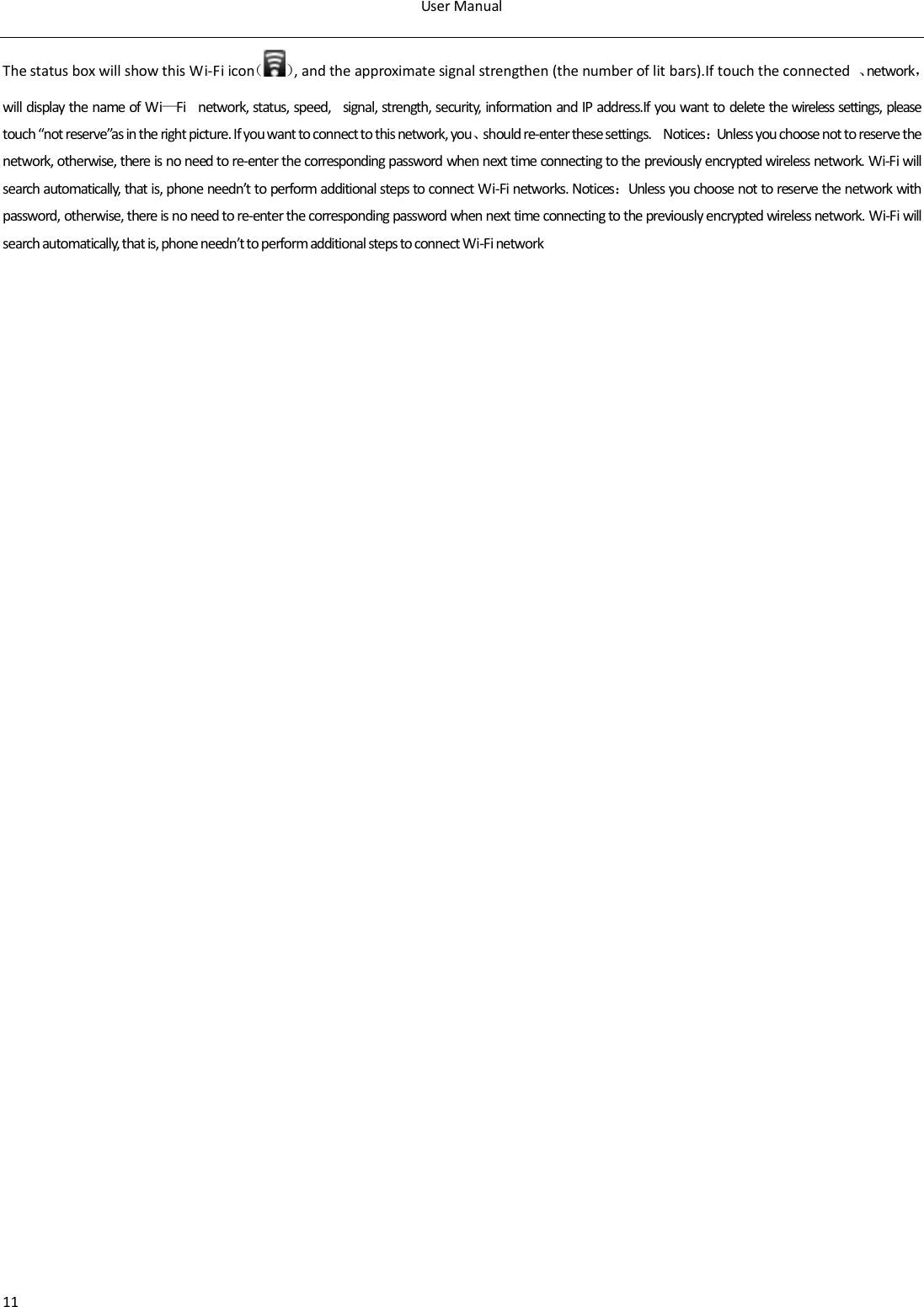 User Manual  11 The status box will show this Wi-Fi icon（ ）, and the approximate signal strengthen (the number of lit bars).If touch the connected  、network，will display the name of Wi&mdash;Fi    network, status, speed,    signal, strength, security, information and IP address.If you want to delete the wireless settings, please touch &ldquo;not reserve&rdquo;as in the right picture. If you want to connect to this network, you、should re-enter these settings.    Notices：Unless you choose not to reserve the network, otherwise, there is no need to re-enter the corresponding password when next time connecting to the previously encrypted wireless network. Wi-Fi will search automatically, that is, phone needn&rsquo;t to perform additional steps to connect Wi-Fi networks. Notices：Unless you choose not to reserve the network with password, otherwise, there is no need to re-enter the corresponding password when next time connecting to the previously encrypted wireless network. Wi-Fi will search automatically, that is, phone needn&rsquo;t to perform additional steps to connect Wi-Fi network
