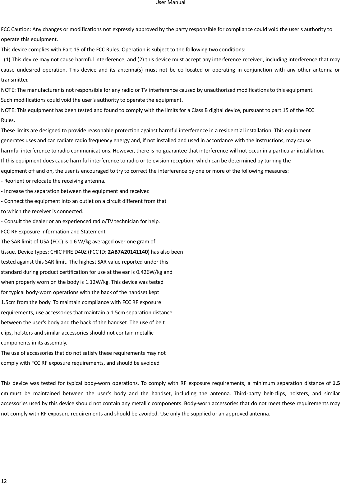 User Manual  12  FCC Caution: Any changes or modifications not expressly approved by the party responsible for compliance could void the user's authority to operate this equipment. This device complies with Part 15 of the FCC Rules. Operation is subject to the following two conditions:   (1) This device may not cause harmful interference, and (2) this device must accept any interference received, including interference that may cause  undesired  operation.  This  device  and  its  antenna(s)  must  not  be  co-located  or  operating  in  conjunction  with  any  other  antenna  or transmitter. NOTE: The manufacturer is not responsible for any radio or TV interference caused by unauthorized modifications to this equipment. Such modifications could void the user&rsquo;s authority to operate the equipment. NOTE: This equipment has been tested and found to comply with the limits for a Class B digital device, pursuant to part 15 of the FCC Rules. These limits are designed to provide reasonable protection against harmful interference in a residential installation. This equipment generates uses and can radiate radio frequency energy and, if not installed and used in accordance with the instructions, may cause harmful interference to radio communications. However, there is no guarantee that interference will not occur in a particular installation. If this equipment does cause harmful interference to radio or television reception, which can be determined by turning the equipment off and on, the user is encouraged to try to correct the interference by one or more of the following measures: - Reorient or relocate the receiving antenna. - Increase the separation between the equipment and receiver. - Connect the equipment into an outlet on a circuit different from that to which the receiver is connected. - Consult the dealer or an experienced radio/TV technician for help. FCC RF Exposure Information and Statement The SAR limit of USA (FCC) is 1.6 W/kg averaged over one gram of tissue. Device types: CHIC FIRE D40Z (FCC ID: 2AB7A20141140) has also been tested against this SAR limit. The highest SAR value reported under this standard during product certification for use at the ear is 0.426W/kg and when properly worn on the body is 1.12W/kg. This device was tested for typical body-worn operations with the back of the handset kept 1.5cm from the body. To maintain compliance with FCC RF exposure requirements, use accessories that maintain a 1.5cm separation distance between the user's body and the back of the handset. The use of belt clips, holsters and similar accessories should not contain metallic components in its assembly. The use of accessories that do not satisfy these requirements may not comply with FCC RF exposure requirements, and should be avoided  This  device  was  tested  for  typical  body-worn operations. To  comply with  RF  exposure  requirements,  a  minimum  separation  distance  of 1.5 cm must  be  maintained  between  the  user&rsquo;s  body  and  the  handset,  including  the  antenna.  Third-party  belt-clips,  holsters,  and  similar accessories used by this device should not contain any metallic components. Body-worn accessories that do not meet these requirements may not comply with RF exposure requirements and should be avoided. Use only the supplied or an approved antenna.  