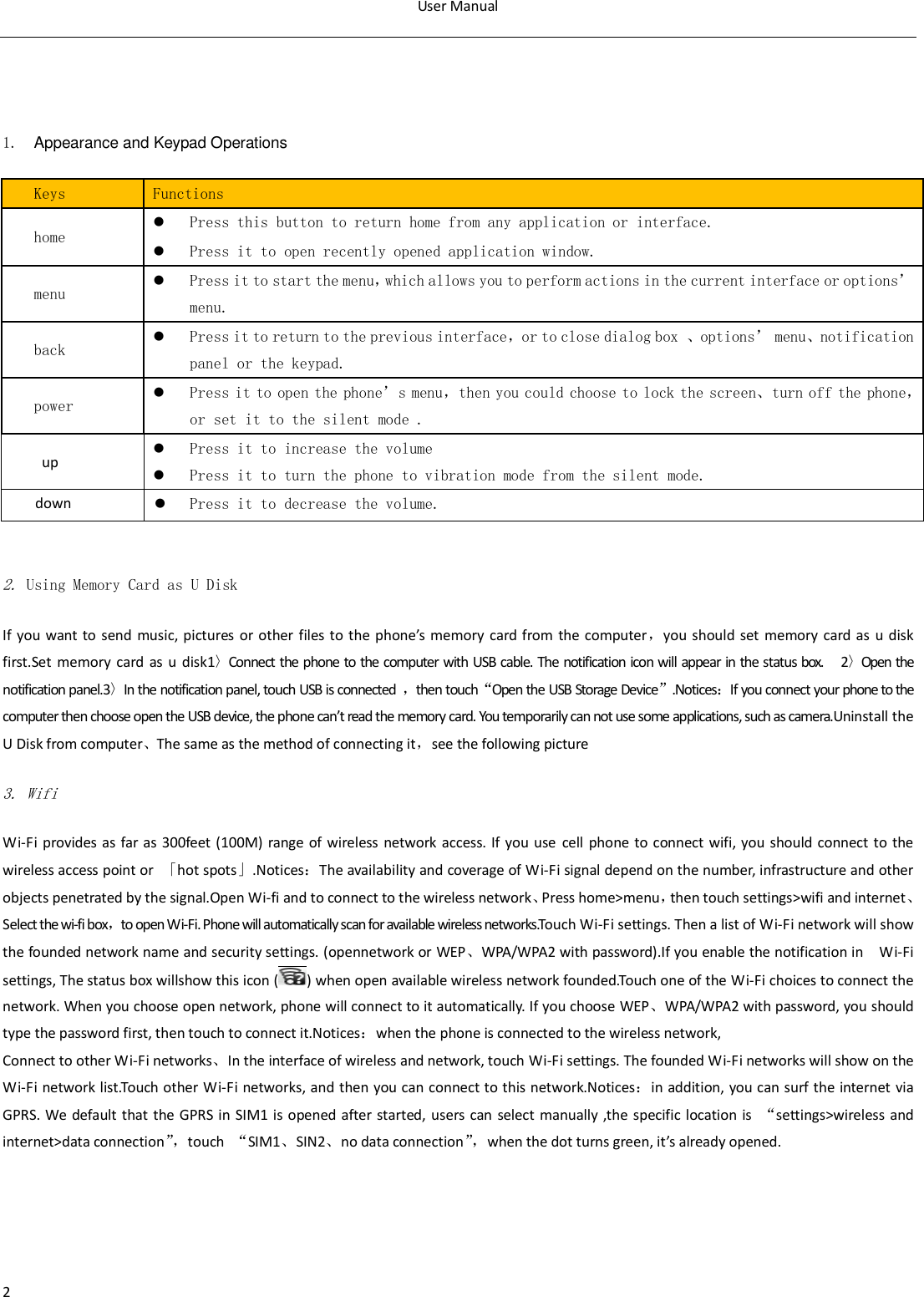 User Manual  2   1.  Appearance and Keypad Operations Keys Functions home  Press this button to return home from any application or interface.  Press it to open recently opened application window. menu  Press it to start the menu，which allows you to perform actions in the current interface or options&rsquo; menu. back  Press it to return to the previous interface，or to close dialog box 、options&rsquo; menu、notification panel or the keypad. power  Press it to open the phone&rsquo;s menu，then you could choose to lock the screen、turn off the phone，or set it to the silent mode . up  Press it to increase the volume  Press it to turn the phone to vibration mode from the silent mode. down  Press it to decrease the volume.  2. Using Memory Card as U Disk If you  want to  send  music, pictures or other files  to the phone&rsquo;s  memory card from  the computer，you should set memory  card  as u  disk first.Set  memory  card  as u  disk1〉Connect the phone to the computer with USB cable. The notification icon will appear in the status box.      2〉Open the notification panel.3〉In the notification panel, touch USB is connected  ，then touch&ldquo;Open the USB Storage Device&rdquo;.Notices：If you connect your phone to the computer then choose open the USB device, the phone can&rsquo;t read the memory card. You temporarily can not use some applications, such as camera.Uninstall the U Disk from computer、The same as the method of connecting it，see the following picture 3. Wifi Wi-Fi provides  as far  as 300feet (100M) range  of wireless network  access. If you use cell phone to connect wifi, you  should connect to the wireless access point or  「hot spots」.Notices：The availability and coverage of Wi-Fi signal depend on the number, infrastructure and other objects penetrated by the signal.Open Wi-fi and to connect to the wireless network、Press home>menu，then touch settings>wifi and internet、Select the wi-fi box，to open Wi-Fi. Phone will automatically scan for available wireless networks.Touch Wi-Fi settings. Then a list of Wi-Fi network will show the founded network name and security settings. (opennetwork or WEP、WPA/WPA2 with password).If you enable the notification in    Wi-Fi settings, The status box willshow this icon ( ) when open available wireless network founded.Touch one of the Wi-Fi choices to connect the network. When you choose open network, phone will connect to it automatically. If you choose WEP、WPA/WPA2 with password, you should type the password first, then touch to connect it.Notices：when the phone is connected to the wireless network, Connect to other Wi-Fi networks、In the interface of wireless and network, touch Wi-Fi settings. The founded Wi-Fi networks will show on the Wi-Fi network list.Touch other Wi-Fi networks, and then you can connect to this network.Notices：in addition, you can surf the internet via GPRS. We  default  that  the GPRS  in  SIM1 is  opened after started, users  can  select manually ,the specific  location  is  &ldquo;settings>wireless and internet>data connection&rdquo;， touch  &ldquo;SIM1、SIN2、no data connection&rdquo;， when the dot turns green, it&rsquo;s already opened. 