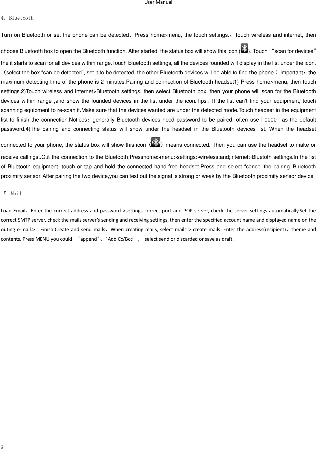 User Manual  3 4. Bluetooth Turn on Bluetooth or set the phone can be detected、Press home>menu, the touch settings.、Touch wireless and internet, then choose Bluetooth box to open the Bluetooth function. After started, the status box will show this icon ( ). Touch &sbquo;scan for devices‛the it starts to scan for all devices within range.Touch Bluetooth settings, all the devices founded will display in the list under the icon.（select the box &ldquo;can be detected&rdquo;, set it to be detected, the other Bluetooth devices will be able to find the phone.）important：the maximum detecting time of the phone is 2 minutes.Pairing and connection of Bluetooth headset1) Press home>menu, then touch settings.2)Touch wireless and internet>Bluetooth settings, then select Bluetooth box, then your phone will scan for the Bluetooth devices within range ,and show the founded devices in the list under the icon.Tips：If  the  list  can‟t find  your  equipment,  touch scanning equipment to re-scan it.Make sure that the devices wanted are under the detected mode.Touch headset in the equipment list to finish the connection.Notices：generally Bluetooth devices need password to  be paired, often use「0000」as  the default password.4)The  pairing  and  connecting  status  will  show  under  the  headset  in  the  Bluetooth  devices  list.  When  the  headset connected to your phone, the status box will show this icon（ ）means connected. Then you can use the headset to make or receive callings..Cut the connection to the Bluetooth;Presshome>menu>settings>wireless;and;internet>Bluetoth settings.In the list of Bluetooth  equipment, touch or tap and hold the connected hand-free  headset.Press  and  select  &ldquo;cancel  the  pairing&rdquo;.Bluetooth proximity sensor After pairing the two device,you can test out the signal is strong or weak by the Bluetooth proximity sensor device                                                                                            5. Mail Load Email、Enter the correct address  and password  >settings  correct port and POP server,  check the server settings  automatically.Set the correct SMTP server, check the mails server&rsquo;s sending and receiving settings, then enter the specified account name and displayed name on the outing  e-mail.>    Finish.Create  and send  mails、When  creating  mails, select  mails  >  create  mails. Enter the address(recipient)、theme  and contents. Press MENU you could  &lsquo;append&rsquo;、&lsquo;Add Cc/Bcc&rsquo;,    select send or discarded or save as draft.
