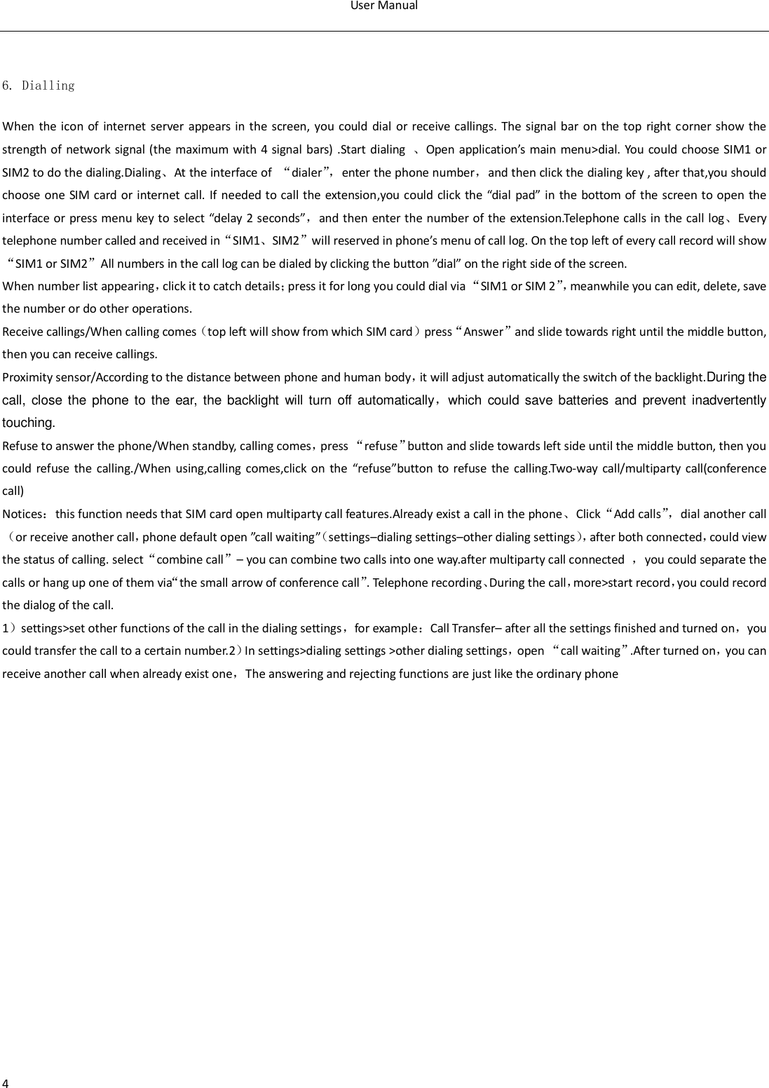 User Manual  4  6. Dialling When the icon of internet server appears in  the screen,  you could  dial  or  receive callings.  The signal bar  on the top right corner show the strength of network signal (the maximum with 4 signal bars) .Start dialing  、Open application&rsquo;s main menu>dial. You  could choose SIM1 or SIM2 to do the dialing.Dialing、At the interface of  &ldquo;dialer&rdquo;， enter the phone number，and then click the dialing key , after that,you should choose one  SIM card or internet  call. If needed to call the  extension,you could  click the  &ldquo;dial pad&rdquo; in the bottom  of  the  screen to open  the interface or press menu key to select &ldquo;delay 2 seconds&rdquo;，and then enter the number of the extension.Telephone calls in the call log、Every telephone number called and received in&ldquo;SIM1、SIM2&rdquo;will reserved in phone&rsquo;s menu of call log. On the top left of every call record will show&ldquo;SIM1 or SIM2&rdquo;All numbers in the call log can be dialed by clicking the button &rdquo;dial&rdquo; on the right side of the screen. When number list appearing，click it to catch details；press it for long you could dial via &ldquo;SIM1 or SIM 2&rdquo;， meanwhile you can edit, delete, save the number or do other operations. Receive callings/When calling comes（top left will show from which SIM card）press&ldquo;Answer&rdquo;and slide towards right until the middle button, then you can receive callings. Proximity sensor/According to the distance between phone and human body，it will adjust automatically the switch of the backlight.During the call, close  the phone  to  the  ear,  the backlight  will turn off automatically，which  could  save  batteries and  prevent  inadvertently touching. Refuse to answer the phone/When standby, calling comes，press &ldquo;refuse&rdquo;button and slide towards left side until the middle button, then you could refuse  the  calling./When  using,calling comes,click  on  the  &ldquo;refuse&rdquo;button  to refuse  the  calling.Two-way  call/multiparty  call(conference call) Notices：this function needs that SIM card open multiparty call features.Already exist a call in the phone、Click&ldquo;Add calls&rdquo;， dial another call（or receive another call，phone default open &rdquo;call waiting&rdquo;（settings&ndash;dialing settings&ndash;other dialing settings）， after both connected，could view the status of calling. select&ldquo;combine call&rdquo;&ndash; you can combine two calls into one way.after multiparty call connected  ，you could separate the calls or hang up one of them via&ldquo;the small arrow of conference call&rdquo;. Telephone recording、During the call，more>start record，you could record the dialog of the call. 1）settings>set other functions of the call in the dialing settings，for example：Call Transfer&ndash; after all the settings finished and turned on，you could transfer the call to a certain number.2）In settings>dialing settings >other dialing settings，open &ldquo;call waiting&rdquo;.After turned on，you can receive another call when already exist one，The answering and rejecting functions are just like the ordinary phone   