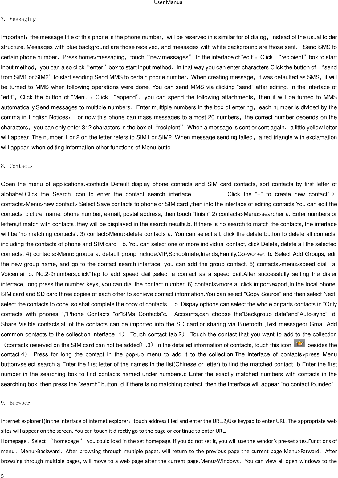 User Manual  5 7. Messaging Important：the message title of this phone is the phone number，will be reserved in s similar for of dialog，instead of the usual folder structure. Messages with blue background are those received, and messages with white background are those sent.    Send SMS to certain phone number、Press home>messaging，touch&sbquo;new messages‛.In the interface of &ldquo;edit&rdquo;：Click  &sbquo;recipient‛box to start input method，you can also click&sbquo;enter‛box to start input method，in that way you can enter characters.Click the button of  &sbquo;send from SiM1 or SIM2‛to start sending.Send MMS to certain phone number、When creating message，it was defaulted as SMS，it will be  turned to MMS when following operations were done. You  can send MMS via clicking &ldquo;send&rdquo; after editing. In the interface of &ldquo;edit&rdquo;，Click  the  button  of  &ldquo;Menu&rdquo;：Click  &sbquo;append‛， you can spend the following attachments，then it  will be turned  to MMS automatically.Send messages to multiple numbers、Enter multiple numbers in the box of entering，each number is divided by the comma in English.Notices：For now this phone can mass messages to almost 20 numbers，the correct number depends on the characters，you can only enter 312 characters in the box of&sbquo;recipient‛.When a message is sent or sent again，a little yellow letter will appear. The number 1 or 2 on the letter refers to SIM1 or SIM2. When message sending failed，a red triangle with exclamation will appear. when editing information other functions of Menu butto 8. Contacts Open the  menu  of  applications>contacts  Default  display  phone  contacts  and  SIM card contacts, sort  contacts  by  first  letter  of alphabet.Click  the  Search  icon  to  enter  the  contact  search  interface                    Click  the  "+"  to  create  new  contact1）contacts>Menu>new contact> Select Save contacts to phone or SIM card ,then into the interface of editing contacts You can edit the contacts‟ picture, name, phone number, e-mail, postal address, then touch &ldquo;finish&rdquo;.2) contacts>Menu>searcher a. Enter numbers or letters,if match with contacts ,they will be displayed in the search results.b. If there is no search to match the contacts, the interface will be 'no matching contacts‟. 3) contact>Menu>delete contacts a. You can select all, click the delete button to delete all contacts, including the contacts of phone and SIM card    b. You can select one or more individual contact, click Delete, delete all the selected contacts. 4) contacts>Menu>groups a. default group include:VIP,Schoolmate,friends,Family,Co-worker. b. Select Add Groups, edit the new group name, and go to the contact search interface, you can add the group contact. 5) contacts>menu>speed dial    a. Voicemail  b.  No.2-9numbers,click&rdquo;Tap  to  add  speed  dail&rdquo;,select  a  contact  as  a  speed  dail.After  successfully  setting  the  dialer interface, long press the number keys, you can dial the contact number. 6) contacts>more a. click import/export,In the local phone, SIM card and SD card three copies of each other to achieve contact information.You can select "Copy Source" and then select Next, select the contacts to copy, so shat complete the copy of contacts.    b. Dispay options,can select the whole or parts contacts in &ldquo;Only contacts  with  phones  &rdquo;,&rdquo;Phone  Contacts  &rdquo;or&rdquo;SIMs  Contacts&rdquo;c.    Accounts,can  choose  the&rdquo;Backgroup  data&rdquo;and&rdquo;Auto-sync&rdquo;.  d.   Share Visible contacts,all of the contacts can be imported into the SD card,or sharing via Bluetooth ,Text messageor Gmail.Add common contacts to the collection interface. 1）  Touch contact tab.2）  Touch the contact that you want to add to the collection（contacts reserved on the SIM card can not be added）.3）In the detailed information of contacts, touch this icon    besides the contact.4）  Press  for  long  the  contact  in  the  pop-up  menu  to  add  it  to  the  collection.The  interface  of  contacts>press  Menu button>select search a Enter the first letter of the names in the list(Chinese or letter) to find the matched contact. b Enter the first number in the searching box to find contacts  named under numbers.c  Enter the exactly matched  numbers  with contacts in the searching box, then press the &ldquo;search&rdquo; button. d If there is no matching contact, then the interface will appear &ldquo;no contact founded&rdquo; 9. Browser Internet explorer1)In the interface of internet explorer，touch address filed and enter the URL.2)Use keypad to enter URL. The appropriate web sites will appear on the screen. You can touch it directly go to the page or continue to enter URL. Homepage、Select  &ldquo;homepage&rdquo;， you could load in the set homepage. If you do not set it, you will use the vendor&rsquo;s pre-set sites.Functions of menu、Menu>Backward、After  browsing  through  multiple pages,  will  return  to the  previous  page  the  current  page.Menu>Farward、After browsing  through multiple pages, will move to  a web  page  after the current page.Menu>Windows、You  can  view all open  windows to  the 