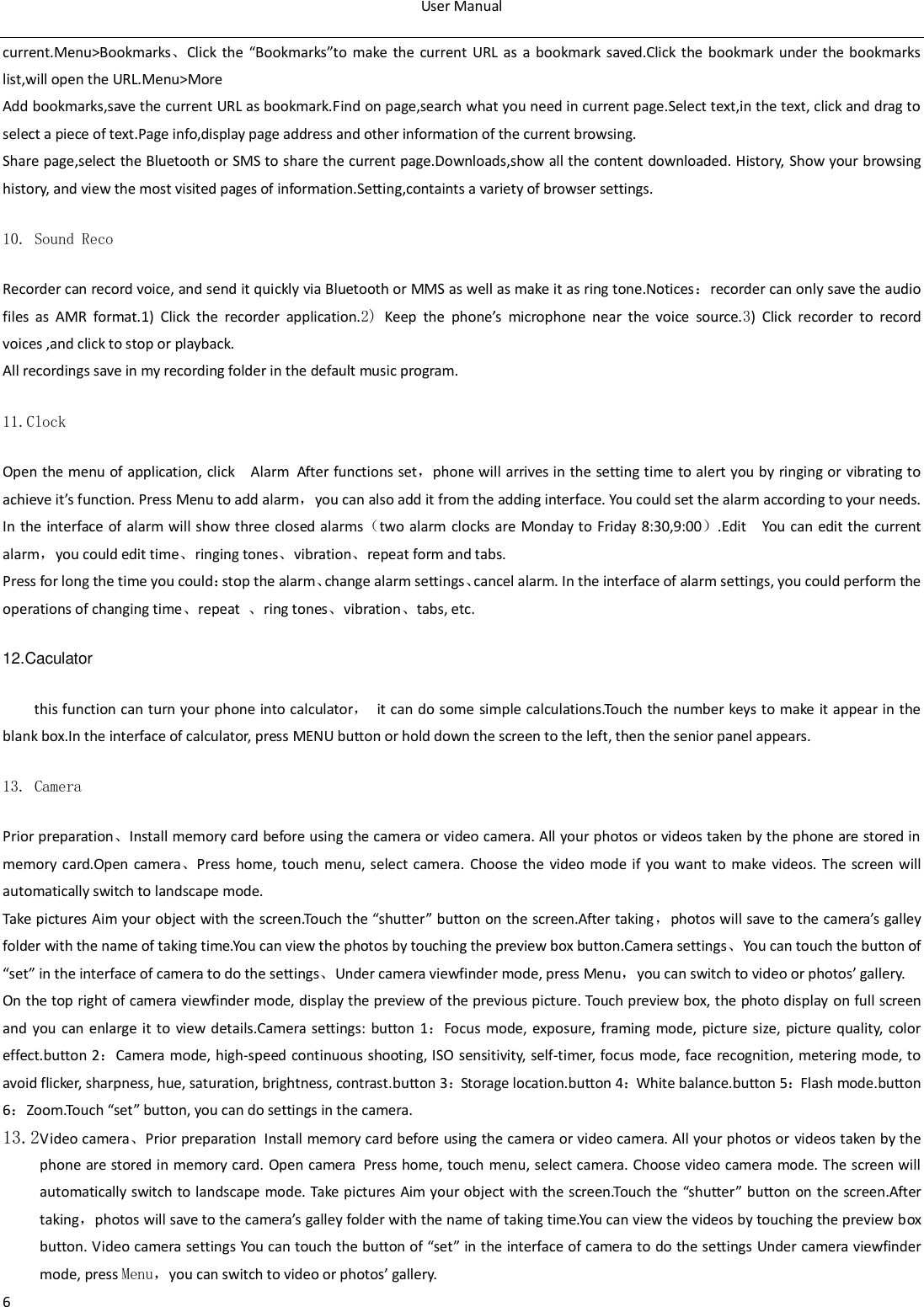 User Manual  6 current.Menu>Bookmarks、Click  the  &ldquo;Bookmarks&rdquo;to  make  the  current  URL as  a  bookmark  saved.Click  the bookmark  under  the  bookmarks list,will open the URL.Menu>More Add bookmarks,save the current URL as bookmark.Find on page,search what you need in current page.Select text,in the text, click and drag to select a piece of text.Page info,display page address and other information of the current browsing. Share page,select the Bluetooth or SMS to share the current page.Downloads,show all the content downloaded. History, Show your browsing history, and view the most visited pages of information.Setting,containts a variety of browser settings. 10. Sound Reco Recorder can record voice, and send it quickly via Bluetooth or MMS as well as make it as ring tone.Notices：recorder can only save the audio files  as  AMR  format.1)  Click  the  recorder  application.2) Keep  the  phone&rsquo;s  microphone  near  the  voice  source.3)  Click  recorder  to  record voices ,and click to stop or playback. All recordings save in my recording folder in the default music program.   11.Clock Open the menu of application, click  Alarm After functions set，phone will arrives in the setting time to alert you by ringing or vibrating to achieve it&rsquo;s function. Press Menu to add alarm，you can also add it from the adding interface. You could set the alarm according to your needs. In the  interface of  alarm will show three closed alarms（two alarm clocks are  Monday to  Friday 8:30,9:00）.Edit  You  can edit the current alarm，you could edit time、ringing tones、vibration、repeat form and tabs. Press for long the time you could：stop the alarm、change alarm settings、cancel alarm. In the interface of alarm settings, you could perform the operations of changing time、repeat  、ring tones、vibration、tabs, etc. 12.Caculator this function can turn your phone  into calculator，  it can do some simple calculations.Touch  the number keys to make it appear in the blank box.In the interface of calculator, press MENU button or hold down the screen to the left, then the senior panel appears.                       13. Camera  Prior preparation、Install memory card before using the camera or video camera. All your photos or videos taken by the phone are stored in memory  card.Open  camera、Press home, touch  menu, select camera. Choose  the  video mode if you want to  make videos. The  screen will automatically switch to landscape mode. Take pictures Aim your object with the screen.Touch the &ldquo;shutter&rdquo; button on the screen.After taking，photos will save to the camera&rsquo;s galley folder with the name of taking time.You can view the photos by touching the preview box button.Camera settings、You can touch the button of &ldquo;set&rdquo; in the interface of camera to do the settings、Under camera viewfinder mode, press Menu，you can switch to video or photos&rsquo; gallery. On the top right of camera viewfinder mode, display the preview of the previous picture. Touch preview box, the photo display on full screen and  you can enlarge it to view details.Camera settings: button  1：Focus  mode, exposure, framing mode,  picture size,  picture quality, color effect.button 2：Camera mode, high-speed continuous shooting, ISO sensitivity, self-timer, focus mode, face  recognition, metering mode, to avoid flicker, sharpness, hue, saturation, brightness, contrast.button 3：Storage location.button 4：White balance.button 5：Flash mode.button 6：Zoom.Touch &ldquo;set&rdquo; button, you can do settings in the camera. 13.2Video camera、Prior preparation Install memory card before using the camera or video camera. All your photos or videos taken by the phone are stored in memory card. Open camera Press home, touch menu, select camera.  Choose video camera mode. The screen will automatically switch to landscape mode. Take pictures Aim your object with the screen.Touch the &ldquo;shutter&rdquo; button on the screen.After taking，photos will save to the camera&rsquo;s galley folder with the name of taking time.You can view the videos by touching the preview box button. Video camera settings You can touch the button of &ldquo;set&rdquo; in the interface of camera to do the settings Under camera viewfinder mode, press Menu，you can switch to video or photos&rsquo; gallery. 