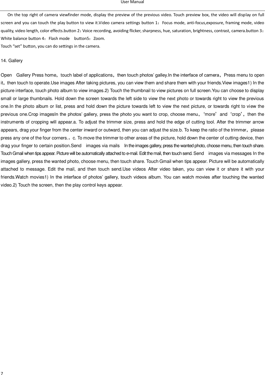 User Manual  7 On the top right of camera viewfinder mode, display the preview of the previous video. Touch preview box, the video will display on full screen and you can touch the play button to view it.Video camera settings button 1：Focus mode, anti-focus,exposure, framing mode, video quality, video length, color effects.button 2：Voice recording, avoiding flicker, sharpness, hue, saturation, brightness, contrast, camera.button 3：White balance button 4：Flash mode  button5：Zoom. Touch &ldquo;set&rdquo; button, you can do settings in the camera. 14. Gallery Open    Gallery Press home，touch label of applications，then touch photos‟ galley.In the interface of camera，Press menu to open it，then touch to operate.Use images After taking pictures, you can view them and share them with your friends.View images1) In the picture interface, touch photo album to view images.2) Touch the thumbnail to view pictures on full screen.You can choose to display small or large thumbnails. Hold down the screen towards the left side to view the next photo or towards right to view the previous one.In the photo album or list, press and hold down the picture towards left to view the next picture, or towards right to view the previous one.Crop imagesIn the photos‟ gallery, press the photo you want to crop, choose menu，&lsquo; more&rsquo;and&lsquo;crop&rsquo;， then the instruments of cropping will appear.a. To adjust the trimmer size, press and hold the edge of cutting tool. After the trimmer arrow appears, drag your finger from the center inward or outward, then you can adjust the size.b. To keep the ratio of the trimmer，please press any one of the four corners.。c. To move the trimmer to other areas of the picture, hold down the center of cutting device, then drag your finger to certain position.Send    images via mails  In the images gallery, press the wanted photo, choose menu, then touch share. Touch Gmail when tips appear. Picture will be automatically attached to e-mail. Edit the mail, then touch send. Send    images via messages In the images gallery, press the wanted photo, choose menu, then touch share. Touch Gmail when tips appear. Picture will be automatically attached  to  message.  Edit  the  mail,  and  then  touch  send.Use  videos  After  video  taken,  you  can view  it  or  share  it  with  your friends.Watch movies1) In the  interface  of photos‟  gallery,  touch videos album. You can watch movies  after touching the  wanted video.2) Touch the screen, then the play control keys appear.  