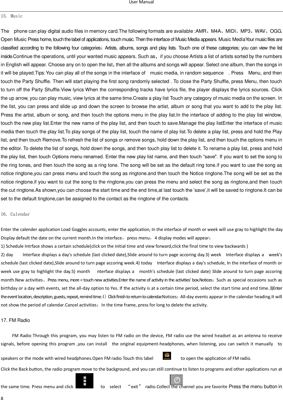 User Manual  8 15. Music  The    phone can play digital audio files in memory card.The following formats are available :AMR、M4A、MIDI、MP3、WAV、OGG. Open Music Press home, touch the label of applications, touch music. Then the interface of Music Media appears. Music MediaYour music files are classified according to the following four categories：Artists, albums, songs and play lists. Touch one of these categories; you can view the list inside.Continue the operations, until your wanted music appears. Such as，if you choose Artists a list of artists sorted by the numbers in English will appear. Choose any on to open the list，then all the albums and songs will appear. Select one album, then the songs in it will be played.Tips: You can play all of the songs in the interface of    music media, in random sequence    . Press    Menu, and then touch the Party Shuffle. Then will start playing the first song randomly selected . To close the Party Shuffle, press Menu, then touch to turn off the Party Shuffle.View lyrics When the corresponding tracks have lyrics file, the player displays the lyrics sources. Click the up arrow, you can play music, view lyrics at the same time.Create a play list Touch any category of music media on the screen. In the list, you can press and slide up and down the screen to browse the artist, album or song that you want to add to the play list. Press the artist, album or song, and then touch the options menu in the play list.In the interface of adding to the play list window, touch the new play list.Enter the new name of the play list, and then touch to save.Manage the play listEnter the interface of music media then touch the play list.To play songs of the play list, touch the name of play list.To delete a play list, press and hold the Play list, and then touch Remove.To refresh the list of songs or remove songs, hold down the play list, and then touch the options menu in the editor. To delete the list of songs, hold down the songs, and then touch play list to delete it. To rename a play list, press and hold the play list, then touch Options menu renamed. Enter the new play list name, and then touch &ldquo;save". If you want to set the song to the ring tones, and then touch the song as a ring tone. The song will be set as the default ring tone.if you want to use the song as notice ringtone,you can press menu and touch the song as ringtone.and then touch the Notice ringtone.The song will be set as the notice ringtone.if you want to cut the song to the ringtone,you can press the menu and select the song as ringtone,and then touch the cut ringtone.As shown,you can choose the start time and the end time,at last touch the &bdquo;save‟,it will be saved to ringtone.It can be set to the default tingtone,can be assigned to the contact as the ringtone of the contacts. 16. Calendar Enter the calender application Load Goggles accounts, enter the application, In the interface of month or week will use gray to highlight the day. Display default the date on the current month.In the interface，press menu，4 display modes will appear： 1) Schedule Intrface shows a certain schedule(click on the initial time and view forward,click the final time to view backwards ) 2) day     Interface displays a day's schedule (last clicked date),Slide around to turn page accoring day.3) week  Interface displays a    week's schedule (last clicked date),Slide around to turn page accoring week.4) today    Interface displays a day's schedule, In the interface of month or week  use  gray to  highlight the day.5) month   nterface displays a    month's schedule (last clicked  date) Slide  around to  turn page  accoring month.New activities、Press menu, more < touch new activities.Enter the name of activity in the activities&rsquo; box.Notices：Such as special occasions such as birthday or a day with events, set the all-day option to Yes. If the activity is at a certain time period, select the start time and end time.3)Enter the event location, description, guests, repeat, remind time.4) Click finish to return to calendar.Notices：All-day events appear in the calendar heading.It will not show the period of calendar.Cancel activities：In the time frame, press for long to delete the activity. 17. FM Radio FM Radio Through  this  program,  you  may  listen  to  FM  radio on the  device,  FM radio  use the wired headset as  an antenna  to receive signals, before  opening this program ,you can install    the  original  equipment-headphones,  when listening,  you  can  switch  it manually    to speakers or the mode with wired headphones.Open FM radio Touch this label          to open the application of FM radio. Click the Back button, the radio program move to the background, and you can still continue to listen to programs and other applications run at the same time. Press menu and click     to    select    &ldquo;exit&rdquo;  radio.Collect the channel you are favorite Press the menu button in 