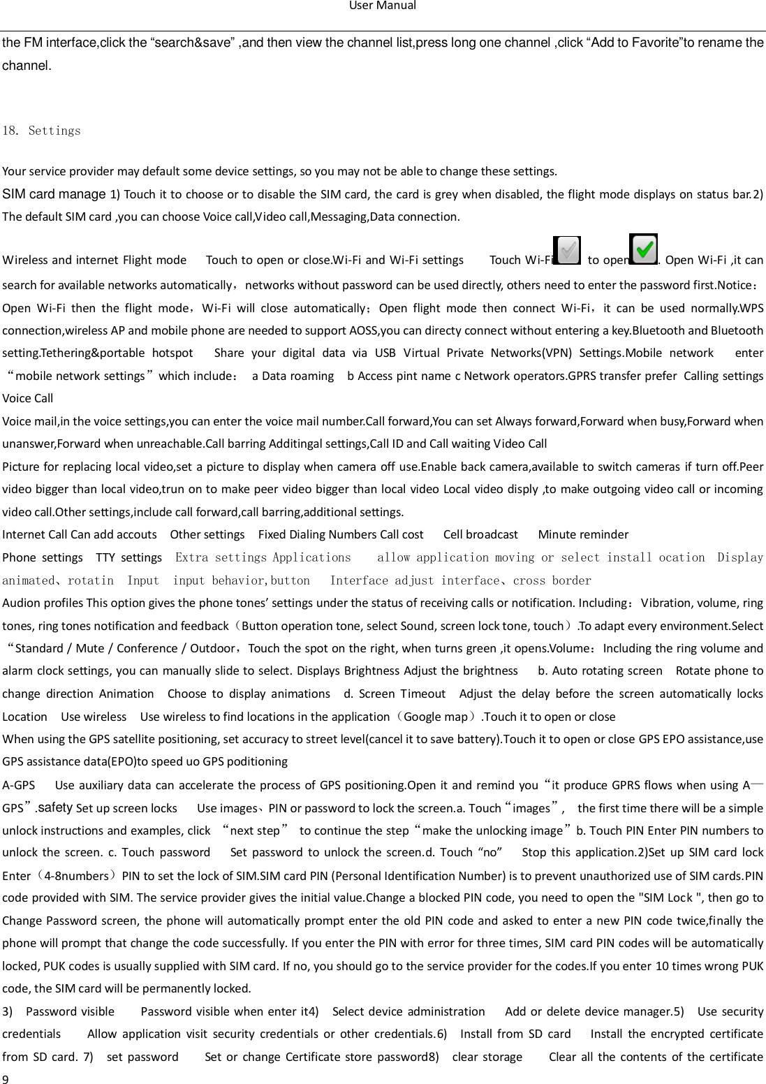 User Manual  9 the FM interface,click the &ldquo;search&amp;save&rdquo; ,and then view the channel list,press long one channel ,click &ldquo;Add to Favorite&rdquo;to rename the channel.       18. Settings Your service provider may default some device settings, so you may not be able to change these settings. SIM card manage 1) Touch it to choose or to disable the SIM card, the card is grey when disabled, the flight mode displays on status bar.2) The default SIM card ,you can choose Voice call,Video call,Messaging,Data connection. Wireless and internet Flight  mode      Touch to open or close.Wi-Fi and  Wi-Fi settings    Touch Wi-Fi   to open . Open Wi-Fi ,it can search for available networks automatically，networks without password can be used directly, others need to enter the password first.Notice：Open  Wi-Fi  then  the  flight  mode，Wi-Fi  will  close  automatically；Open  flight  mode  then  connect  Wi-Fi，it  can  be  used  normally.WPS connection,wireless AP and mobile phone are needed to support AOSS,you can directy connect without entering a key.Bluetooth and Bluetooth setting.Tethering&amp;portable  hotspot      Share  your  digital  data  via  USB Virtual  Private  Networks(VPN)  Settings.Mobile  network   enter &ldquo;mobile network settings&rdquo;which include： a Data roaming  b Access pint name c Network operators.GPRS transfer prefer Calling settings Voice Call   Voice mail,in the voice settings,you can enter the voice mail number.Call forward,You can set Always forward,Forward when busy,Forward when unanswer,Forward when unreachable.Call barring Additingal settings,Call ID and Call waiting Video Call Picture for replacing local video,set a  picture to display when camera off use.Enable back camera,available to switch cameras if turn off.Peer   video bigger than local video,trun on to make peer video bigger than local video Local video disply ,to make outgoing video call or incoming video call.Other settings,include call forward,call barring,additional settings. Internet Call Can add accouts    Other settings    Fixed Dialing Numbers Call cost      Cell broadcast      Minute reminder Phone  settings    TTY  settings    Extra settings Applications    allow application moving or select install ocation  Display         animated、rotatin  Input  input behavior,button      Interface adjust interface、cross border Audion profiles This option gives the phone tones&rsquo; settings under the status of receiving calls or notification. Including：Vibration, volume, ring tones, ring tones notification and feedback（Button operation tone, select Sound, screen lock tone, touch）.To adapt every environment.Select &ldquo;Standard / Mute / Conference / Outdoor，Touch the spot on the right, when turns green ,it opens.Volume：Including the ring volume and alarm clock settings, you can manually slide to select. Displays Brightness Adjust the brightness    b. Auto rotating screen  Rotate phone to change  direction  Animation  Choose  to  display  animations  d.  Screen  Timeout  Adjust  the  delay  before  the  screen  automatically  locks   Location  Use wireless  Use wireless to find locations in the application（Google map）.Touch it to open or close When using the GPS satellite positioning, set accuracy to street level(cancel it to save battery).Touch it to open or close GPS EPO assistance,use GPS assistance data(EPO)to speed uo GPS poditioning A-GPS     Use  auxiliary  data  can  accelerate the process of GPS positioning.Open  it and  remind  you&ldquo;it produce GPRS flows when using A&mdash;GPS&rdquo;.safety Set up screen locks      Use images、PIN or password to lock the screen.a. Touch&ldquo;images&rdquo;,    the first time there will be a simple unlock instructions and examples, click  &ldquo;next step&rdquo;  to continue the step&ldquo;make the unlocking image&rdquo;b. Touch PIN Enter PIN numbers to unlock  the  screen.  c. Touch  password    Set  password  to  unlock  the  screen.d. Touch  &ldquo;no&rdquo;    Stop  this  application.2)Set  up  SIM card  lock     Enter（4-8numbers）PIN to set the lock of SIM.SIM card PIN (Personal Identification Number) is to prevent unauthorized use of SIM cards.PIN code provided with SIM. The service provider gives the initial value.Change a blocked PIN code, you need to open the "SIM Lock ", then go to Change Password screen,  the  phone will  automatically  prompt  enter  the  old PIN  code and asked to enter  a new PIN  code  twice,finally  the phone will prompt that change the code successfully. If you enter the PIN with error for three times, SIM card PIN codes will be automatically locked, PUK codes is usually supplied with SIM card. If no, you should go to the service provider for the codes.If you enter  10 times wrong PUK code, the SIM card will be permanently locked. 3)    Password  visible        Password  visible when enter it4)    Select device  administration      Add or delete  device manager.5)    Use  security credentials        Allow  application  visit  security  credentials  or  other  credentials.6)    Install  from  SD  card   Install  the  encrypted  certificate from  SD  card.  7)    set  password    Set  or  change  Certificate  store  password8)    clear  storage        Clear  all  the  contents  of  the certificate 