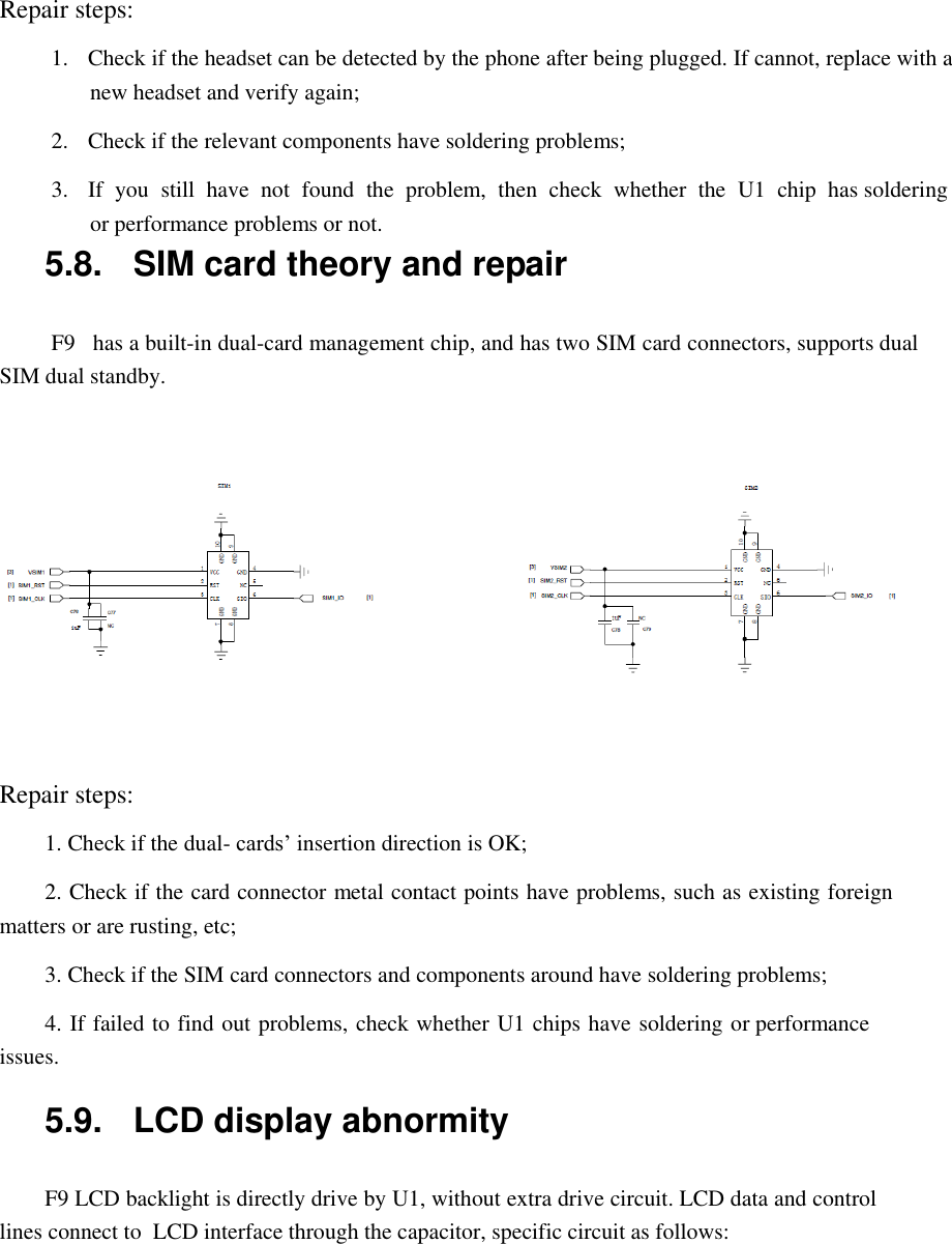  Repair steps:  1.  Check if the headset can be detected by the phone after being plugged. If cannot, replace with a new headset and verify again;  2.  Check if the relevant components have soldering problems;  3.  If  you  still  have  not  found  the  problem,  then  check  whether  the  U1  chip  has soldering or performance problems or not. 5.8.  SIM card theory and repair   F9   has a built-in dual-card management chip, and has two SIM card connectors, supports dual SIM dual standby.     Repair steps:  1. Check if the dual- cards&rsquo; insertion direction is OK;  2. Check if the card connector metal contact points have problems, such as existing foreign matters or are rusting, etc;  3. Check if the SIM card connectors and components around have soldering problems;  4. If failed to find out problems, check whether U1 chips have soldering or performance issues.  5.9.  LCD display abnormity   F9 LCD backlight is directly drive by U1, without extra drive circuit. LCD data and control lines connect to  LCD interface through the capacitor, specific circuit as follows:  