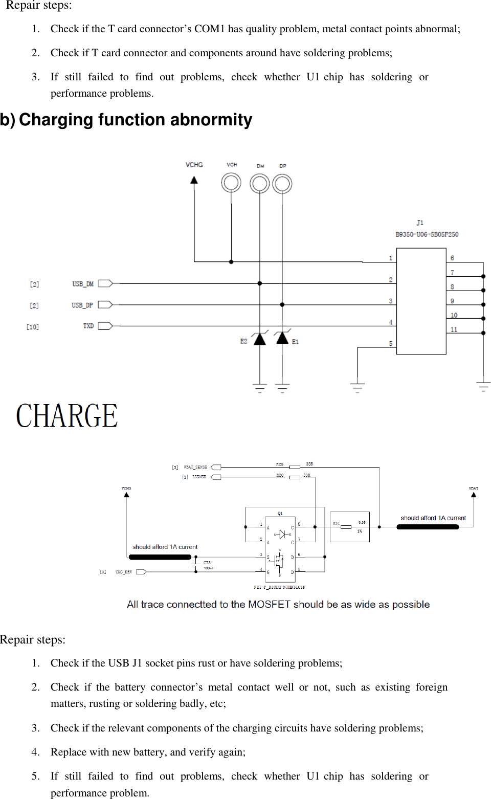  Repair steps:  1.  Check if the T card connector&rsquo;s COM1 has quality problem, metal contact points abnormal;  2.  Check if T card connector and components around have soldering problems;  3.  If  still  failed  to  find  out  problems,  check  whether  U1 chip  has  soldering  or performance problems.  b) Charging function abnormity     Repair steps:  1.  Check if the USB J1 socket pins rust or have soldering problems;  2.  Check  if  the  battery  connector&rsquo;s  metal  contact  well  or  not,  such  as  existing  foreign matters, rusting or soldering badly, etc;  3.  Check if the relevant components of the charging circuits have soldering problems;  4.  Replace with new battery, and verify again;  5.  If  still  failed  to  find  out  problems,  check  whether  U1 chip  has  soldering  or performance problem. 