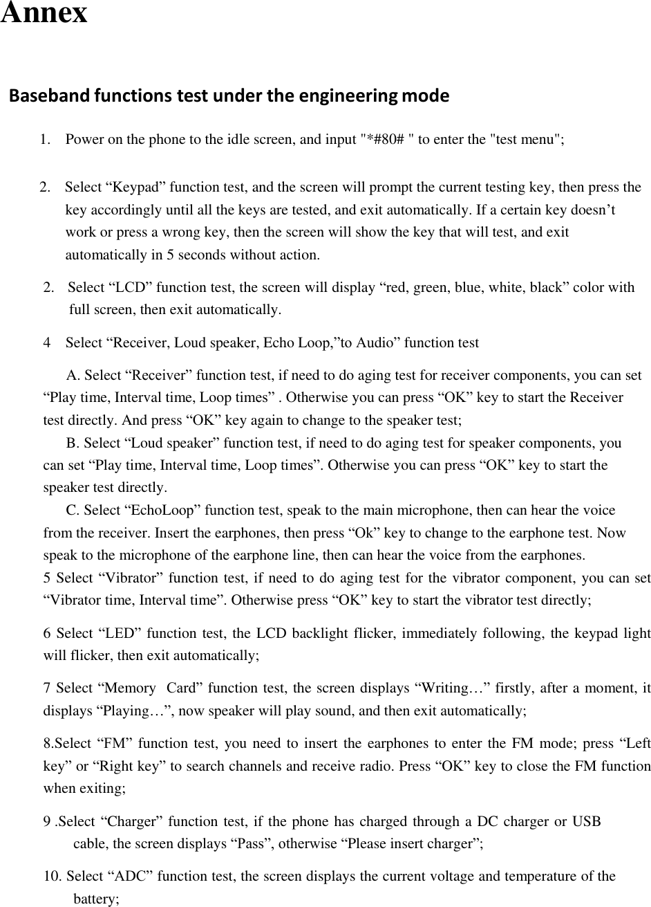  Annex    Baseband functions test under the engineering mode   1.    Power on the phone to the idle screen, and input "*#80# " to enter the "test menu";   2.  Select &ldquo;Keypad&rdquo; function test, and the screen will prompt the current testing key, then press the key accordingly until all the keys are tested, and exit automatically. If a certain key doesn&rsquo;t work or press a wrong key, then the screen will show the key that will test, and exit automatically in 5 seconds without action.  2. Select &ldquo;LCD&rdquo; function test, the screen will display &ldquo;red, green, blue, white, black&rdquo; color with full screen, then exit automatically.  4    Select &ldquo;Receiver, Loud speaker, Echo Loop,&rdquo;to Audio&rdquo; function test  A. Select &ldquo;Receiver&rdquo; function test, if need to do aging test for receiver components, you can set &ldquo;Play time, Interval time, Loop times&rdquo; . Otherwise you can press &ldquo;OK&rdquo; key to start the Receiver test directly. And press &ldquo;OK&rdquo; key again to change to the speaker test; B. Select &ldquo;Loud speaker&rdquo; function test, if need to do aging test for speaker components, you can set &ldquo;Play time, Interval time, Loop times&rdquo;. Otherwise you can press &ldquo;OK&rdquo; key to start the speaker test directly. C. Select &ldquo;EchoLoop&rdquo; function test, speak to the main microphone, then can hear the voice from the receiver. Insert the earphones, then press &ldquo;Ok&rdquo; key to change to the earphone test. Now speak to the microphone of the earphone line, then can hear the voice from the earphones. 5 Select &ldquo;Vibrator&rdquo; function test, if need to do aging test for the vibrator component, you can set &ldquo;Vibrator time, Interval time&rdquo;. Otherwise press &ldquo;OK&rdquo; key to start the vibrator test directly;  6 Select &ldquo;LED&rdquo; function test, the LCD backlight flicker, immediately following, the keypad light will flicker, then exit automatically;  7 Select &ldquo;Memory  Card&rdquo; function test, the screen displays &ldquo;Writing&hellip;&rdquo; firstly, after a moment, it displays &ldquo;Playing&hellip;&rdquo;, now speaker will play sound, and then exit automatically;  8.Select &ldquo;FM&rdquo; function test, you need to insert the earphones to enter the FM mode; press &ldquo;Left key&rdquo; or &ldquo;Right key&rdquo; to search channels and receive radio. Press &ldquo;OK&rdquo; key to close the FM function when exiting;  9 .Select &ldquo;Charger&rdquo; function test, if the phone has charged through a DC charger or USB cable, the screen displays &ldquo;Pass&rdquo;, otherwise &ldquo;Please insert charger&rdquo;;  10. Select &ldquo;ADC&rdquo; function test, the screen displays the current voltage and temperature of the battery;          