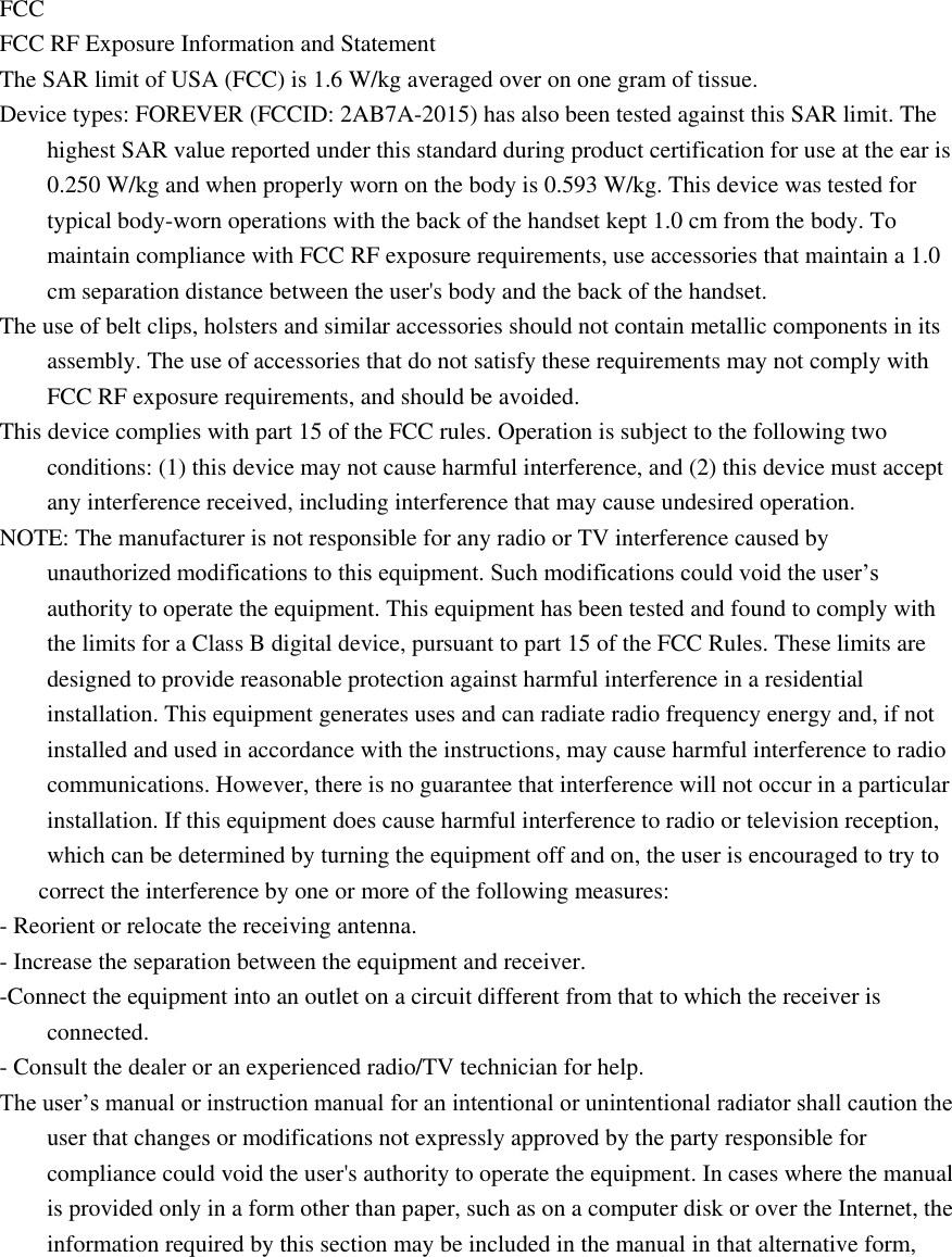  FCC FCC RF Exposure Information and Statement The SAR limit of USA (FCC) is 1.6 W/kg averaged over on one gram of tissue. Device types: FOREVER (FCCID: 2AB7A-2015) has also been tested against this SAR limit. The highest SAR value reported under this standard during product certification for use at the ear is 0.250 W/kg and when properly worn on the body is 0.593 W/kg. This device was tested for typical body-worn operations with the back of the handset kept 1.0 cm from the body. To maintain compliance with FCC RF exposure requirements, use accessories that maintain a 1.0 cm separation distance between the user's body and the back of the handset. The use of belt clips, holsters and similar accessories should not contain metallic components in its assembly. The use of accessories that do not satisfy these requirements may not comply with FCC RF exposure requirements, and should be avoided. This device complies with part 15 of the FCC rules. Operation is subject to the following two conditions: (1) this device may not cause harmful interference, and (2) this device must accept any interference received, including interference that may cause undesired operation. NOTE: The manufacturer is not responsible for any radio or TV interference caused by unauthorized modifications to this equipment. Such modifications could void the user&rsquo;s authority to operate the equipment. This equipment has been tested and found to comply with the limits for a Class B digital device, pursuant to part 15 of the FCC Rules. These limits are designed to provide reasonable protection against harmful interference in a residential installation. This equipment generates uses and can radiate radio frequency energy and, if not installed and used in accordance with the instructions, may cause harmful interference to radio communications. However, there is no guarantee that interference will not occur in a particular installation. If this equipment does cause harmful interference to radio or television reception, which can be determined by turning the equipment off and on, the user is encouraged to try to correct the interference by one or more of the following measures: - Reorient or relocate the receiving antenna. - Increase the separation between the equipment and receiver. -Connect the equipment into an outlet on a circuit different from that to which the receiver is connected. - Consult the dealer or an experienced radio/TV technician for help. The user&rsquo;s manual or instruction manual for an intentional or unintentional radiator shall caution the user that changes or modifications not expressly approved by the party responsible for compliance could void the user's authority to operate the equipment. In cases where the manual is provided only in a form other than paper, such as on a computer disk or over the Internet, the information required by this section may be included in the manual in that alternative form, 