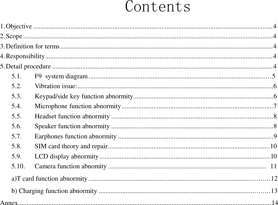  Contents  1. Objective ..............................................................................................................................................4 2. Scope ....................................................................................................................................................4 3. Definition for terms ..............................................................................................................................4 4. Responsibility .......................................................................................................................................4 5. Detail procedure ...................................................................................................................................4 5.1.        F9  system diagram ............................................................................................................5 5.2.        Vibration issue:....................................................................................................................6 5.3.        Keypad/side key function abnormity...................................................................................6 5.4.        Microphone function abnormity ..........................................................................................7 5.5.        Headset function abnormity ................................................................................................8 5.6.        Speaker function abnormity ................................................................................................8 5.7.        Earphones function abnormity ............................................................................................9 5.8.        SIM card theory and repair................................................................................................10 5.9.        LCD display abnormity ..................................................................................................... 10 5.10.      Camera function abnomity ..............................................................................................      11  a)T card function abnormity ..........................................................................................................12  b) Charging function abnormity ....................................................................................................13  Annex......................................................................................................................................................14 