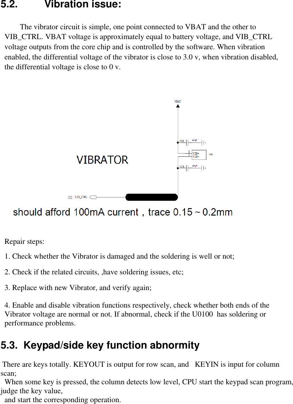  5.2.  Vibration issue:   The vibrator circuit is simple, one point connected to VBAT and the other to VIB_CTRL. VBAT voltage is approximately equal to battery voltage, and VIB_CTRL voltage outputs from the core chip and is controlled by the software. When vibration enabled, the differential voltage of the vibrator is close to 3.0 v, when vibration disabled, the differential voltage is close to 0 v.   Repair steps:  1. Check whether the Vibrator is damaged and the soldering is well or not;   2. Check if the related circuits, ,have soldering issues, etc;  3. Replace with new Vibrator, and verify again;  4. Enable and disable vibration functions respectively, check whether both ends of the Vibrator voltage are normal or not. If abnormal, check if the U0100  has soldering or performance problems.  5.3.  Keypad/side key function abnormity   There are keys totally. KEYOUT is output for row scan, and   KEYIN is input for column scan; When some key is pressed, the column detects low level, CPU start the keypad scan program, judge the key value, and start the corresponding operation.  