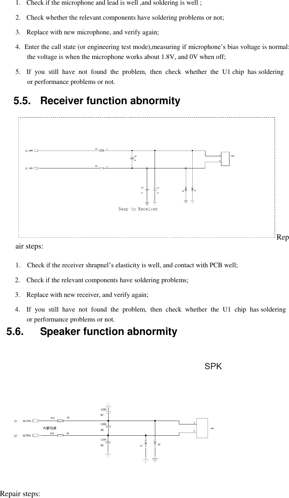   1.  Check if the microphone and lead is well ,and soldering is well ;  2.  Check whether the relevant components have soldering problems or not;  3.  Replace with new microphone, and verify again;  4.  Enter the call state (or engineering test mode),measuring if microphone&rsquo;s bias voltage is normal: the voltage is when the microphone works about 1.8V, and 0V when off;  5.  If  you  still  have  not  found  the  problem,  then  check  whether  the  U1 chip  has soldering or performance problems or not.  5.5.  Receiver function abnormity  Repair steps:  1. Check if the receiver shrapnel&rsquo;s elasticity is well, and contact with PCB well;  2.  Check if the relevant components have soldering problems;  3.  Replace with new receiver, and verify again;  4.  If  you  still  have  not  found  the  problem,  then  check  whether  the  U1  chip  has soldering or performance problems or not. 5.6.  Speaker function abnormity      Repair steps: 