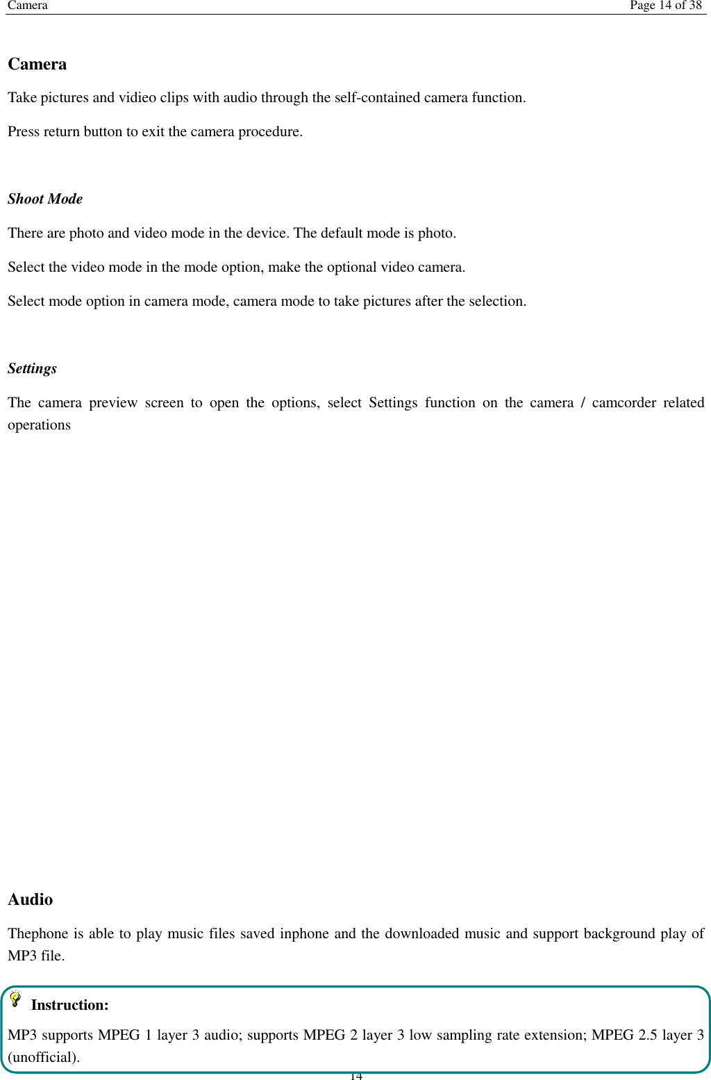 Camera   Page 14 of 38 14  Camera   Take pictures and vidieo clips with audio through the self-contained camera function. Press return button to exit the camera procedure.    Shoot Mode There are photo and video mode in the device. The default mode is photo. Select the video mode in the mode option, make the optional video camera. Select mode option in camera mode, camera mode to take pictures after the selection.  Settings   The  camera  preview  screen  to  open  the  options,  select  Settings  function  on  the  camera  /  camcorder  related operations              Audio   Thephone is able to play music files saved inphone and the downloaded music and support background play of MP3 file.     Instruction: MP3 supports MPEG 1 layer 3 audio; supports MPEG 2 layer 3 low sampling rate extension; MPEG 2.5 layer 3 (unofficial). 