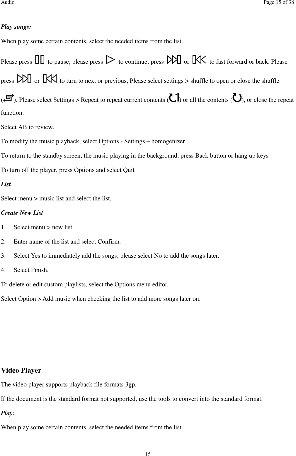 Audio  Page 15 of 38 15  Play songs: When play some certain contents, select the needed items from the list.   Please press    to pause; please press    to continue; press    or    to fast forward or back. Please press    or    to turn to next or previous, Please select settings > shuffle to open or close the shuffle ( ). Please select Settings > Repeat to repeat current contents ( ) or all the contents ( ), or close the repeat function.   Select AB to review. To modify the music playback, select Options - Settings &ndash; homogenizer To return to the standby screen, the music playing in the background, press Back button or hang up keys To turn off the player, press Options and select Quit List   Select menu > music list and select the list. Create New List   1.    Select menu > new list. 2.    Enter name of the list and select Confirm.   3.    Select Yes to immediately add the songs; please select No to add the songs later.   4.    Select Finish.   To delete or edit custom playlists, select the Options menu editor. Select Option > Add music when checking the list to add more songs later on.       Video Player The video player supports playback file formats 3gp. If the document is the standard format not supported, use the tools to convert into the standard format.     Play:   When play some certain contents, select the needed items from the list.   