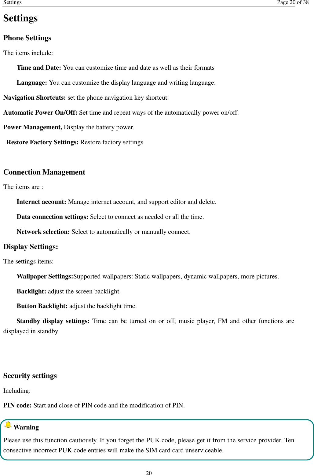 Settings Page 20 of 38 20 Settings Phone Settings The items include: Time and Date: You can customize time and date as well as their formats Language: You can customize the display language and writing language. Navigation Shortcuts: set the phone navigation key shortcut Automatic Power On/Off: Set time and repeat ways of the automatically power on/off. Power Management, Display the battery power. Restore Factory Settings: Restore factory settings  Connection Management The items are :   Internet account: Manage internet account, and support editor and delete.   Data connection settings: Select to connect as needed or all the time. Network selection: Select to automatically or manually connect. Display Settings: The settings items: Wallpaper Settings:Supported wallpapers: Static wallpapers, dynamic wallpapers, more pictures. Backlight: adjust the screen backlight. Button Backlight: adjust the backlight time. Standby display settings: Time can  be turned on or off,  music player,  FM and other  functions are displayed in standby   Security settings Including: PIN code: Start and close of PIN code and the modification of PIN. Warning   Please use this function cautiously. If you forget the PUK code, please get it from the service provider. Ten consective incorrect PUK code entries will make the SIM card card unserviceable.  