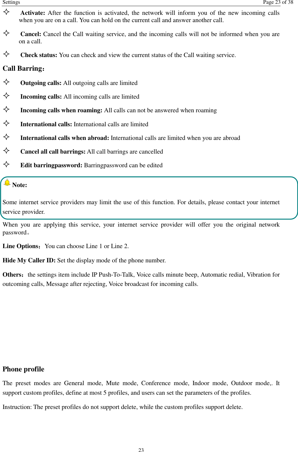 Settings  Page 23 of 38 23  Activate: After the function is  activated,  the  network will inform  you  of  the new incoming  calls when you are on a call. You can hold on the current call and answer another call.      Cancel: Cancel the Call waiting service, and the incoming calls will not be informed when you are on a call.  Check status: You can check and view the current status of the Call waiting service. Call Barring：  Outgoing calls: All outgoing calls are limited    Incoming calls: All incoming calls are limited  Incoming calls when roaming: All calls can not be answered when roaming  International calls: International calls are limited  International calls when abroad: International calls are limited when you are abroad    Cancel all call barrings: All call barrings are cancelled  Edit barringpassword: Barringpassword can be edited Note: Some internet service providers may limit the use of this function. For details, please contact your internet service provider. When  you  are  applying  this  service,  your  internet  service  provider  will  offer  you  the  original  network password。 Line Options：You can choose Line 1 or Line 2. Hide My Caller ID: Set the display mode of the phone number.   Others：the settings item include IP Push-To-Talk, Voice calls minute beep, Automatic redial, Vibration for outcoming calls, Message after rejecting, Voice broadcast for incoming calls.    Phone profile The  preset  modes  are  General  mode,  Mute  mode,  Conference  mode,  Indoor  mode,  Outdoor  mode,.  It support custom profiles, define at most 5 profiles, and users can set the parameters of the profiles. Instruction: The preset profiles do not support delete, while the custom profiles support delete.    