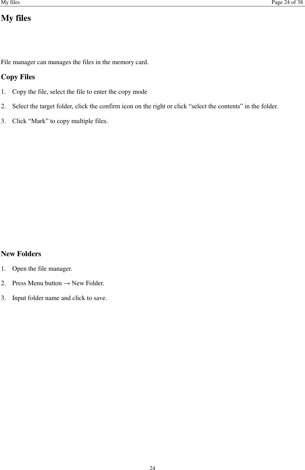 My files Page 24 of 38 24 My files  File manager can manages the files in the memory card. Copy Files 1. Copy the file, select the file to enter the copy mode   2. Select the target folder, click the confirm icon on the right or click &ldquo;select the contents&rdquo; in the folder. 3. Click &ldquo;Mark&rdquo; to copy multiple files.           New Folders 1. Open the file manager. 2. Press Menu button &rarr; New Folder. 3. Input folder name and click to save.              