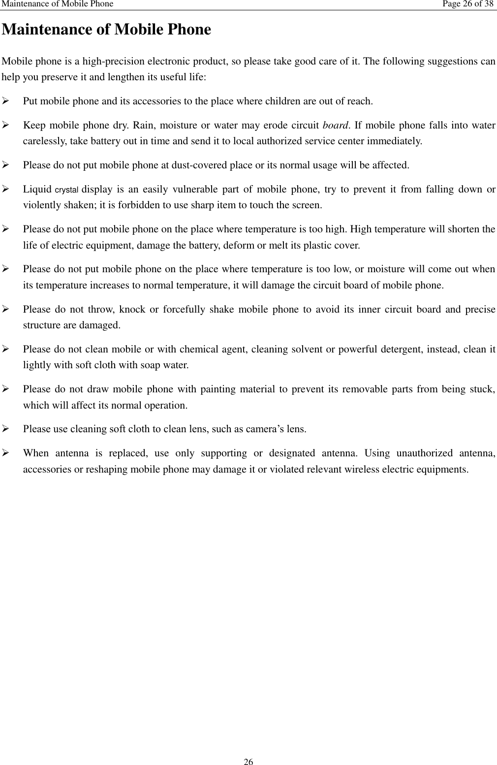 Maintenance of Mobile Phone Page 26 of 38 26 Maintenance of Mobile Phone Mobile phone is a high-precision electronic product, so please take good care of it. The following suggestions can help you preserve it and lengthen its useful life:      Put mobile phone and its accessories to the place where children are out of reach.    Keep mobile phone dry. Rain, moisture or water may erode circuit board. If mobile phone falls into water carelessly, take battery out in time and send it to local authorized service center immediately.    Please do not put mobile phone at dust-covered place or its normal usage will be affected.    Liquid crystal display is an  easily vulnerable  part  of  mobile  phone,  try to prevent  it  from  falling down or violently shaken; it is forbidden to use sharp item to touch the screen.    Please do not put mobile phone on the place where temperature is too high. High temperature will shorten the life of electric equipment, damage the battery, deform or melt its plastic cover.    Please do not put mobile phone on the place where temperature is too low, or moisture will come out when its temperature increases to normal temperature, it will damage the circuit board of mobile phone.  Please do not  throw,  knock or forcefully shake  mobile phone to avoid its inner  circuit board and  precise structure are damaged.    Please do not clean mobile or with chemical agent, cleaning solvent or powerful detergent, instead, clean it lightly with soft cloth with soap water.  Please do not draw mobile phone with painting material to prevent its removable parts from being stuck, which will affect its normal operation.    Please use cleaning soft cloth to clean lens, such as camera&rsquo;s lens.  When  antenna  is  replaced,  use  only  supporting  or  designated  antenna.  Using  unauthorized  antenna, accessories or reshaping mobile phone may damage it or violated relevant wireless electric equipments.   