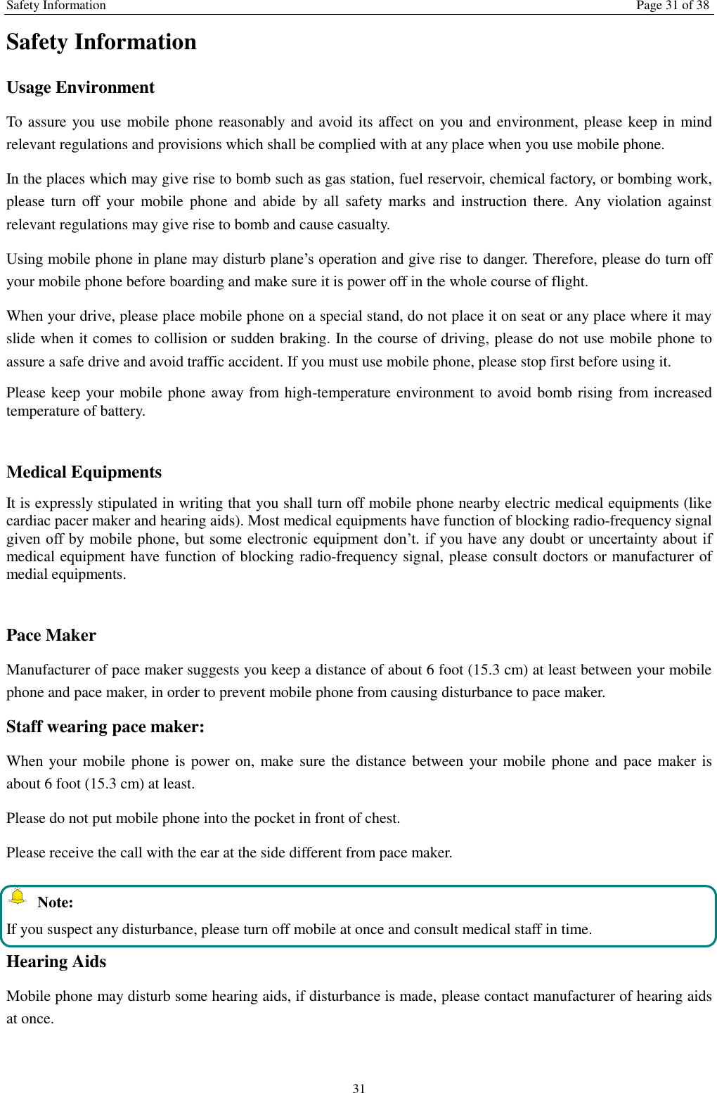 Safety Information Page 31 of 38 31 Safety Information Usage Environment   To assure you use mobile phone reasonably and avoid its affect on you and environment, please keep in mind relevant regulations and provisions which shall be complied with at any place when you use mobile phone. In the places which may give rise to bomb such as gas station, fuel reservoir, chemical factory, or bombing work, please turn  off  your  mobile phone  and  abide  by  all  safety marks and  instruction there.  Any  violation  against relevant regulations may give rise to bomb and cause casualty.   Using mobile phone in plane may disturb plane&rsquo;s operation and give rise to danger. Therefore, please do turn off your mobile phone before boarding and make sure it is power off in the whole course of flight. When your drive, please place mobile phone on a special stand, do not place it on seat or any place where it may slide when it comes to collision or sudden braking. In the course of driving, please do not use mobile phone to assure a safe drive and avoid traffic accident. If you must use mobile phone, please stop first before using it.   Please keep your mobile phone away from high-temperature environment to avoid bomb rising from increased temperature of battery.  Medical Equipments It is expressly stipulated in writing that you shall turn off mobile phone nearby electric medical equipments (like cardiac pacer maker and hearing aids). Most medical equipments have function of blocking radio-frequency signal given off by  mobile phone, but some electronic equipment don&rsquo;t. if you have any doubt or uncertainty about if medical equipment have function of blocking radio-frequency signal, please consult doctors or manufacturer of medial equipments.  Pace Maker   Manufacturer of pace maker suggests you keep a distance of about 6 foot (15.3 cm) at least between your mobile phone and pace maker, in order to prevent mobile phone from causing disturbance to pace maker. Staff wearing pace maker:   When your mobile phone is power on, make sure the distance between  your mobile phone and  pace maker is about 6 foot (15.3 cm) at least. Please do not put mobile phone into the pocket in front of chest. Please receive the call with the ear at the side different from pace maker.   Note: If you suspect any disturbance, please turn off mobile at once and consult medical staff in time. Hearing Aids Mobile phone may disturb some hearing aids, if disturbance is made, please contact manufacturer of hearing aids at once.   