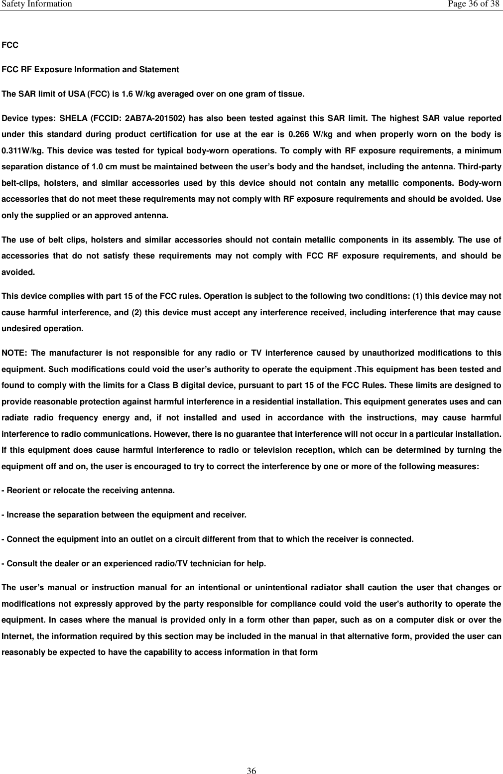 Safety Information  Page 36 of 38 36  FCC FCC RF Exposure Information and Statement The SAR limit of USA (FCC) is 1.6 W/kg averaged over on one gram of tissue. Device types:  SHELA (FCCID: 2AB7A-201502) has also been tested against this SAR  limit. The highest SAR value reported under  this standard  during product  certification  for use  at  the  ear  is  0.266  W/kg  and  when properly  worn  on  the  body  is 0.311W/kg. This device was tested for typical body-worn operations. To comply with RF exposure requirements, a minimum separation distance of 1.0 cm must be maintained between the user&rsquo;s body and the handset, including the antenna. Third-party belt-clips,  holsters,  and  similar  accessories  used  by  this  device  should  not  contain  any  metallic  components.  Body-worn accessories that do not meet these requirements may not comply with RF exposure requirements and should be avoided. Use only the supplied or an approved antenna. The use of belt clips, holsters and similar accessories should not contain metallic components in its assembly. The use of accessories  that  do  not  satisfy  these  requirements  may  not  comply  with  FCC  RF  exposure  requirements,  and  should  be avoided. This device complies with part 15 of the FCC rules. Operation is subject to the following two conditions: (1) this device may not cause harmful interference, and (2) this device must accept any interference received, including interference that may cause undesired operation. NOTE: The manufacturer is not responsible for any  radio or  TV  interference caused by unauthorized modifications to  this equipment. Such modifications could void the user&rsquo;s authority to operate the equipment .This equipment has been tested and found to comply with the limits for a Class B digital device, pursuant to part 15 of the FCC Rules. These limits are designed to provide reasonable protection against harmful interference in a residential installation. This equipment generates uses and can radiate  radio  frequency  energy  and,  if  not  installed  and  used  in  accordance  with  the  instructions,  may  cause  harmful interference to radio communications. However, there is no guarantee that interference will not occur in a particular installation. If this equipment does cause harmful interference to radio or television reception, which can be  determined by turning the equipment off and on, the user is encouraged to try to correct the interference by one or more of the following measures: - Reorient or relocate the receiving antenna. - Increase the separation between the equipment and receiver. - Connect the equipment into an outlet on a circuit different from that to which the receiver is connected. - Consult the dealer or an experienced radio/TV technician for help. The  user&rsquo;s manual  or  instruction  manual  for  an  intentional or  unintentional  radiator shall caution the user that changes or modifications not expressly approved by the party responsible for compliance could void the user's authority to operate the equipment. In cases where the manual is provided only in a form other than paper, such as on a computer disk or over the Internet, the information required by this section may be included in the manual in that alternative form, provided the user can reasonably be expected to have the capability to access information in that form    