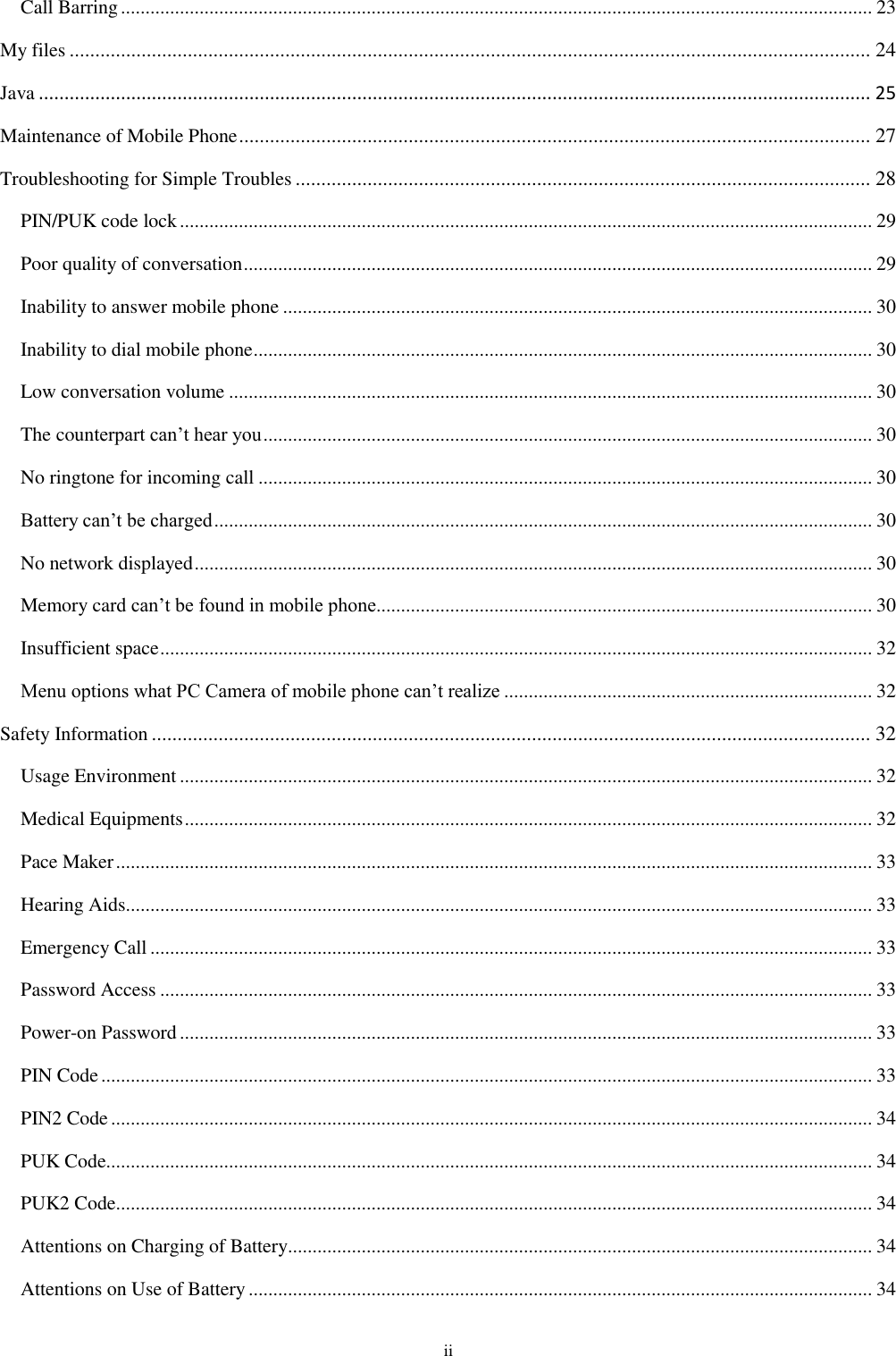  ii Call Barring ......................................................................................................................................................... 23 My files ............................................................................................................................................................ 24 Java .................................................................................................................................................................. 25 Maintenance of Mobile Phone ........................................................................................................................... 27 Troubleshooting for Simple Troubles ................................................................................................................ 28 PIN/PUK code lock ............................................................................................................................................. 29 Poor quality of conversation ................................................................................................................................ 29 Inability to answer mobile phone ........................................................................................................................ 30 Inability to dial mobile phone .............................................................................................................................. 30 Low conversation volume ................................................................................................................................... 30 The counterpart can&rsquo;t hear you ............................................................................................................................ 30 No ringtone for incoming call ............................................................................................................................. 30 Battery can&rsquo;t be charged ...................................................................................................................................... 30 No network displayed .......................................................................................................................................... 30 Memory card can&rsquo;t be found in mobile phone..................................................................................................... 30 Insufficient space ................................................................................................................................................. 32 Menu options what PC Camera of mobile phone can&rsquo;t realize ........................................................................... 32 Safety Information ............................................................................................................................................ 32 Usage Environment ............................................................................................................................................. 32 Medical Equipments ............................................................................................................................................ 32 Pace Maker .......................................................................................................................................................... 33 Hearing Aids ........................................................................................................................................................ 33 Emergency Call ................................................................................................................................................... 33 Password Access ................................................................................................................................................. 33 Power-on Password ............................................................................................................................................. 33 PIN Code ............................................................................................................................................................. 33 PIN2 Code ........................................................................................................................................................... 34 PUK Code............................................................................................................................................................ 34 PUK2 Code .......................................................................................................................................................... 34 Attentions on Charging of Battery....................................................................................................................... 34 Attentions on Use of Battery ............................................................................................................................... 34 