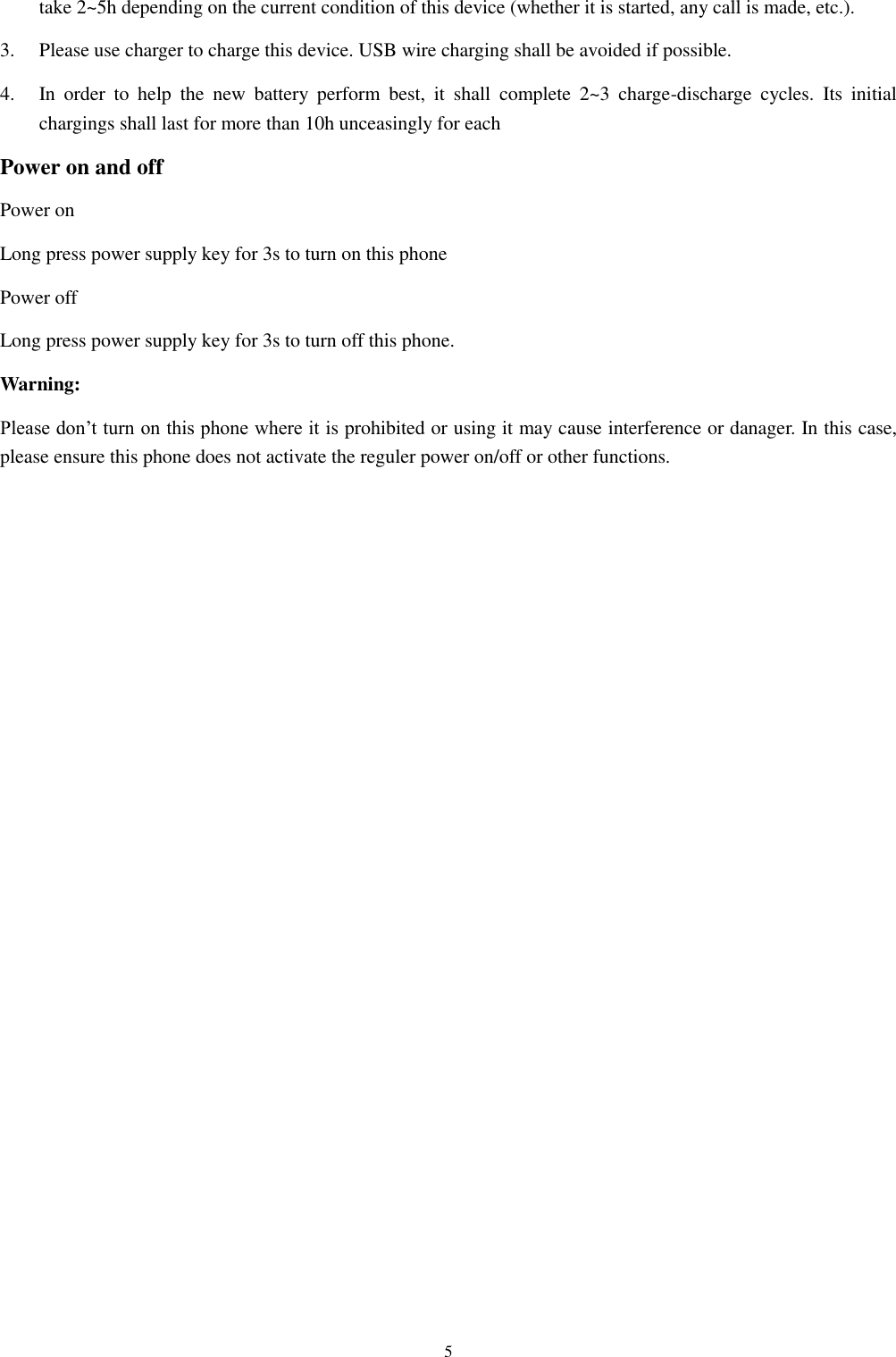  5 take 2~5h depending on the current condition of this device (whether it is started, any call is made, etc.). 3.  Please use charger to charge this device. USB wire charging shall be avoided if possible. 4.  In  order  to  help  the  new  battery  perform  best,  it  shall  complete  2~3  charge-discharge  cycles.  Its  initial chargings shall last for more than 10h unceasingly for each Power on and off Power on Long press power supply key for 3s to turn on this phone Power off Long press power supply key for 3s to turn off this phone. Warning: Please don&rsquo;t turn on this phone where it is prohibited or using it may cause interference or danager. In this case, please ensure this phone does not activate the reguler power on/off or other functions.    