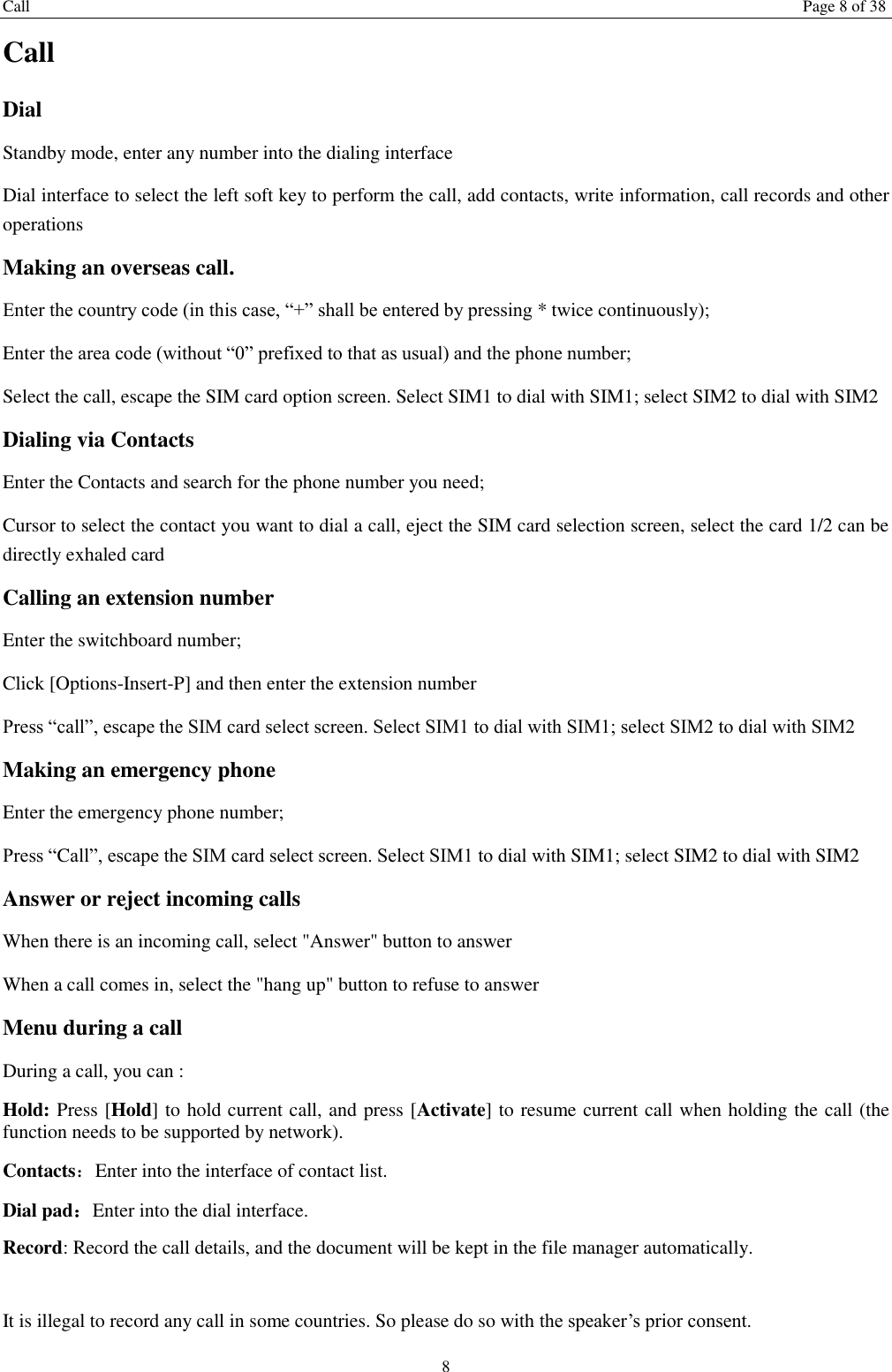 Call Page 8 of 38 8 Call Dial Standby mode, enter any number into the dialing interface Dial interface to select the left soft key to perform the call, add contacts, write information, call records and other operations Making an overseas call. Enter the country code (in this case, &ldquo;+&rdquo; shall be entered by pressing * twice continuously); Enter the area code (without &ldquo;0&rdquo; prefixed to that as usual) and the phone number; Select the call, escape the SIM card option screen. Select SIM1 to dial with SIM1; select SIM2 to dial with SIM2 Dialing via Contacts Enter the Contacts and search for the phone number you need; Cursor to select the contact you want to dial a call, eject the SIM card selection screen, select the card 1/2 can be directly exhaled card Calling an extension number Enter the switchboard number; Click [Options-Insert-P] and then enter the extension number Press &ldquo;call&rdquo;, escape the SIM card select screen. Select SIM1 to dial with SIM1; select SIM2 to dial with SIM2 Making an emergency phone Enter the emergency phone number; Press &ldquo;Call&rdquo;, escape the SIM card select screen. Select SIM1 to dial with SIM1; select SIM2 to dial with SIM2 Answer or reject incoming calls When there is an incoming call, select "Answer" button to answer   When a call comes in, select the "hang up" button to refuse to answer   Menu during a call During a call, you can : Hold: Press [Hold] to hold current call, and press [Activate] to resume current call when holding the call (the function needs to be supported by network). Contacts：Enter into the interface of contact list. Dial pad：Enter into the dial interface.   Record: Record the call details, and the document will be kept in the file manager automatically.    It is illegal to record any call in some countries. So please do so with the speaker&rsquo;s prior consent. 