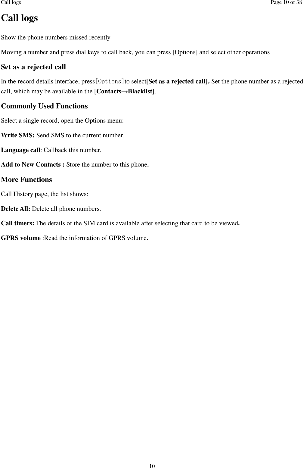 Call logs Page 10 of 38 10 Call logs Show the phone numbers missed recently Moving a number and press dial keys to call back, you can press [Options] and select other operations Set as a rejected call In the record details interface, press[Options]to select[Set as a rejected call]，Set the phone number as a rejected call, which may be available in the [Contacts&rarr;Blacklist]. Commonly Used Functions Select a single record, open the Options menu: Write SMS: Send SMS to the current number. Language call: Callback this number. Add to New Contacts : Store the number to this phone. More Functions Call History page, the list shows: Delete All: Delete all phone numbers. Call timers: The details of the SIM card is available after selecting that card to be viewed. GPRS volume :Read the information of GPRS volume.    
