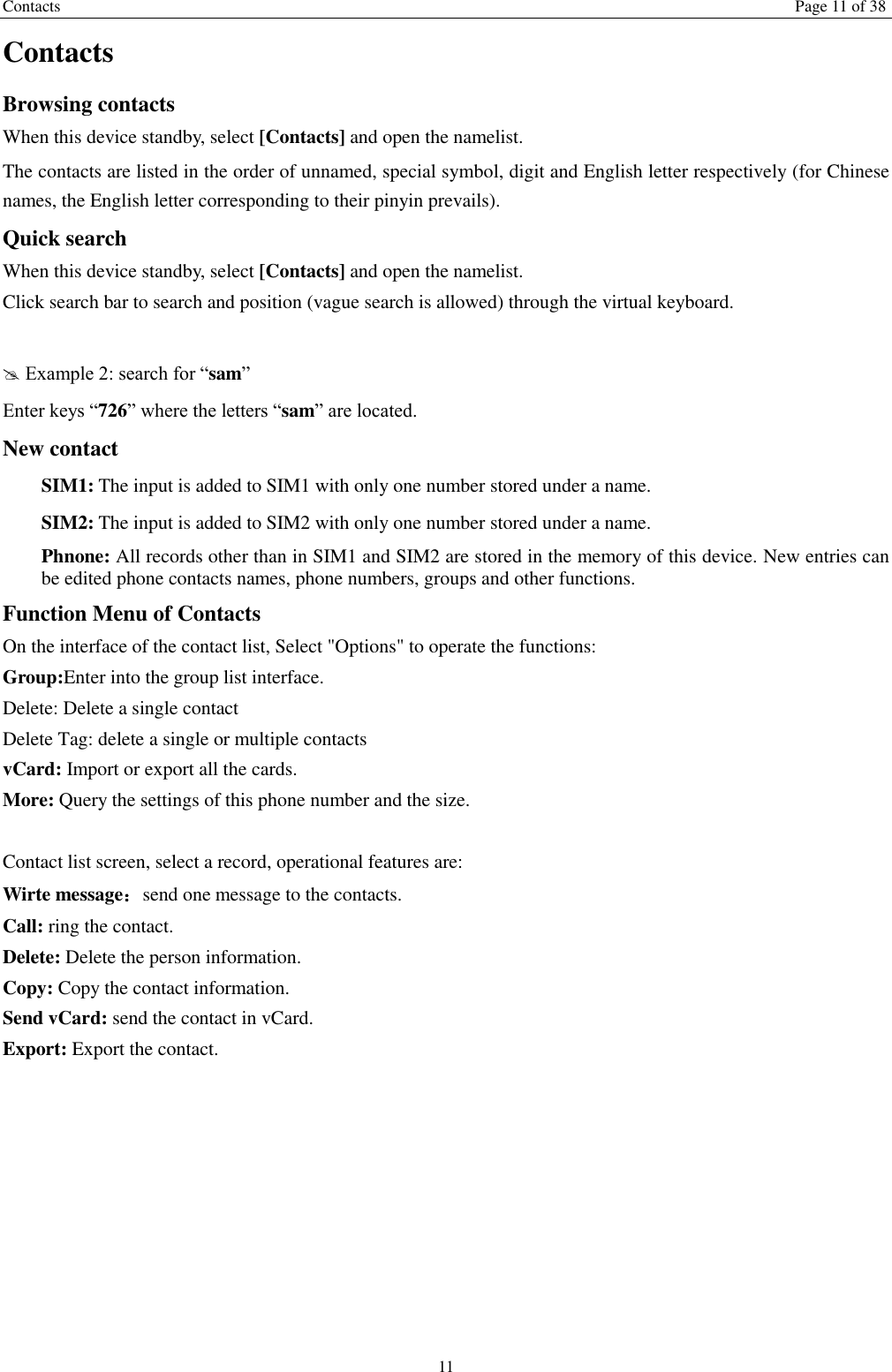Contacts Page 11 of 38 11 Contacts Browsing contacts When this device standby, select [Contacts] and open the namelist. The contacts are listed in the order of unnamed, special symbol, digit and English letter respectively (for Chinese names, the English letter corresponding to their pinyin prevails). Quick search When this device standby, select [Contacts] and open the namelist.   Click search bar to search and position (vague search is allowed) through the virtual keyboard.   Example 2: search for &ldquo;sam&rdquo; Enter keys &ldquo;726&rdquo; where the letters &ldquo;sam&rdquo; are located. New contact   SIM1: The input is added to SIM1 with only one number stored under a name.   SIM2: The input is added to SIM2 with only one number stored under a name. Phnone: All records other than in SIM1 and SIM2 are stored in the memory of this device. New entries can be edited phone contacts names, phone numbers, groups and other functions. Function Menu of Contacts On the interface of the contact list, Select "Options" to operate the functions:   Group:Enter into the group list interface. Delete: Delete a single contact Delete Tag: delete a single or multiple contacts vCard: Import or export all the cards.   More: Query the settings of this phone number and the size.  Contact list screen, select a record, operational features are: Wirte message：send one message to the contacts. Call: ring the contact. Delete: Delete the person information. Copy: Copy the contact information. Send vCard: send the contact in vCard. Export: Export the contact.  
