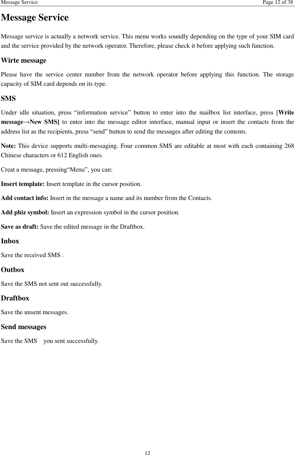 Message Service Page 12 of 38 12 Message Service   Message service is actually a network service. This menu works soundly depending on the type of your SIM card and the service provided by the network operator. Therefore, please check it before applying such function. Wirte message Please  have  the  service  center  number  from  the  network  operator  before  applying  this  function.  The  storage capacity of SIM card depends on its type. SMS Under  idle  situation,  press  &ldquo;information  service&rdquo;  button  to  enter  into  the  mailbox  list  interface,  press  [Write message&rarr;New  SMS] to enter into the message editor interface, manual input  or  insert the contacts  from the address list as the recipients, press &ldquo;send&rdquo; button to send the messages after editing the contents.   Note: This device supports multi-messaging. Four common SMS are editable at most with each containing 268 Chinese characters or 612 English ones. Creat a message, pressing&ldquo;Menu&rdquo;, you can: Insert template: Insert template in the cursor position. Add contact info: Insert in the message a name and its number from the Contacts. Add phiz symbol: Insert an expression symbol in the cursor position. Save as draft: Save the edited message in the Draftbox.   Inbox Save the received SMS . Outbox Save the SMS not sent out successfully. Draftbox Save the unsent messages. Send messages Save the SMS    you sent successfully.    