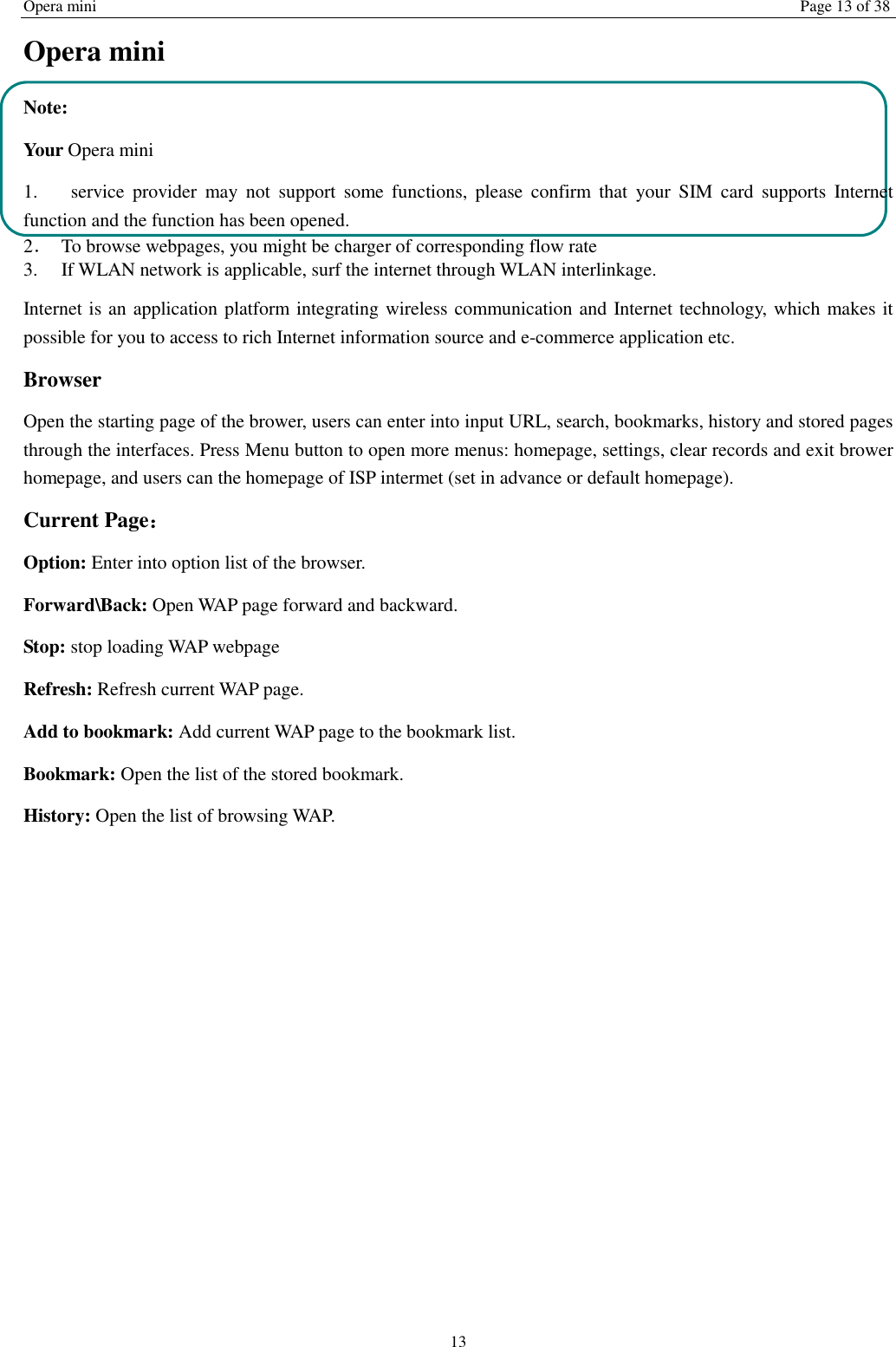Opera mini Page 13 of 38 13 Opera mini Note: Your Opera mini 1.   service  provider  may  not  support  some  functions,  please  confirm  that  your  SIM  card  supports  Internet function and the function has been opened. 2．  To browse webpages, you might be charger of corresponding flow rate 3.    If WLAN network is applicable, surf the internet through WLAN interlinkage.   Internet is an application platform integrating wireless communication and Internet technology, which makes it possible for you to access to rich Internet information source and e-commerce application etc. Browser     Open the starting page of the brower, users can enter into input URL, search, bookmarks, history and stored pages through the interfaces. Press Menu button to open more menus: homepage, settings, clear records and exit brower homepage, and users can the homepage of ISP intermet (set in advance or default homepage).   Current Page： Option: Enter into option list of the browser.   Forward\Back: Open WAP page forward and backward.   Stop: stop loading WAP webpage Refresh: Refresh current WAP page.   Add to bookmark: Add current WAP page to the bookmark list. Bookmark: Open the list of the stored bookmark. History: Open the list of browsing WAP.    