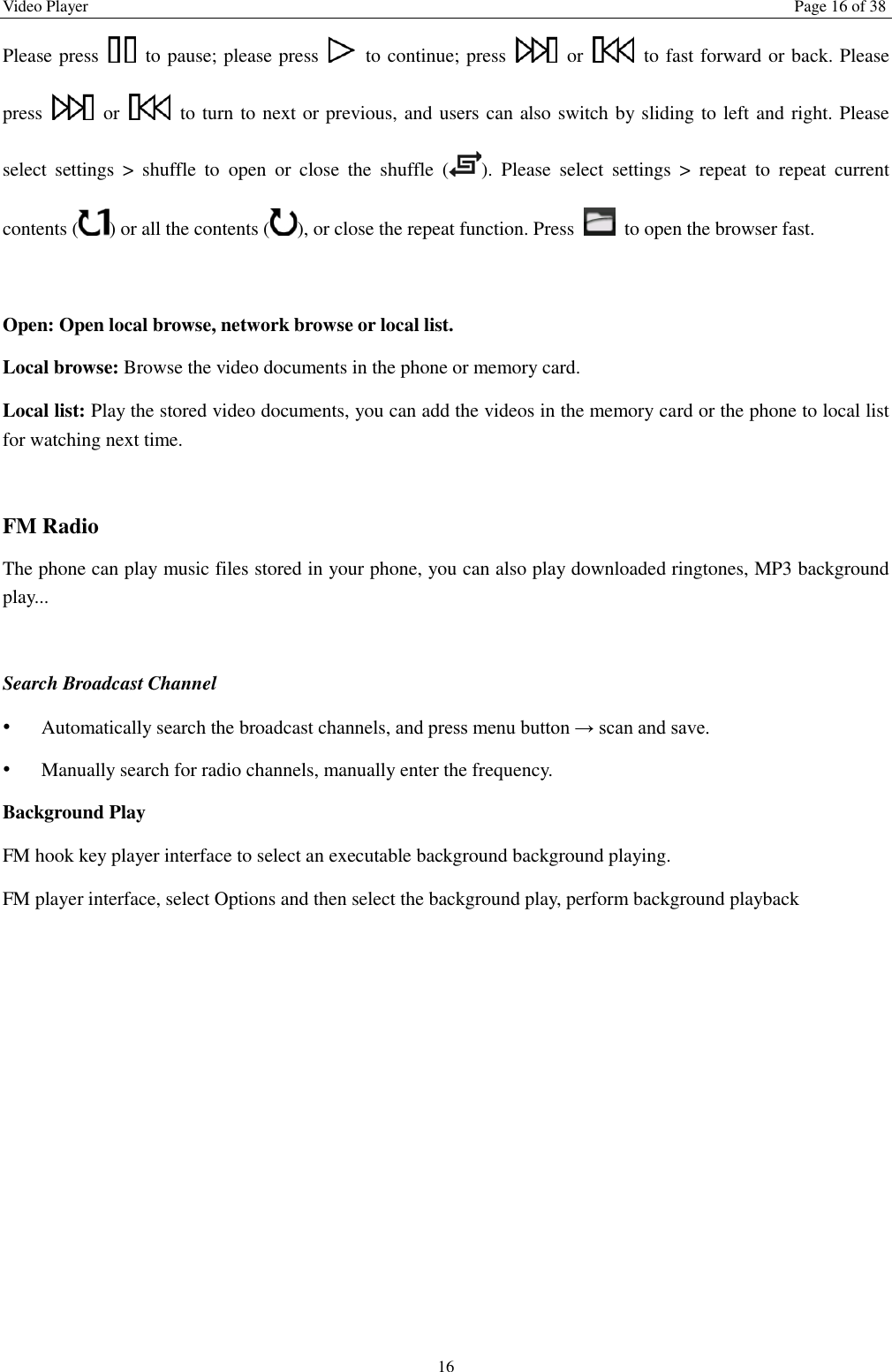 Video Player  Page 16 of 38 16 Please press    to pause; please press    to continue; press    or    to fast forward or back. Please press    or    to turn to next or previous, and users can also switch by sliding to left and right. Please select  settings  >  shuffle  to  open  or  close  the  shuffle  ( ).  Please  select  settings  >  repeat  to  repeat  current contents ( ) or all the contents ( ), or close the repeat function. Press    to open the browser fast.    Open: Open local browse, network browse or local list.   Local browse: Browse the video documents in the phone or memory card.   Local list: Play the stored video documents, you can add the videos in the memory card or the phone to local list for watching next time.    FM Radio The phone can play music files stored in your phone, you can also play downloaded ringtones, MP3 background play...    Search Broadcast Channel  &bull; Automatically search the broadcast channels, and press menu button &rarr; scan and save. &bull; Manually search for radio channels, manually enter the frequency. Background Play FM hook key player interface to select an executable background background playing. FM player interface, select Options and then select the background play, perform background playback 