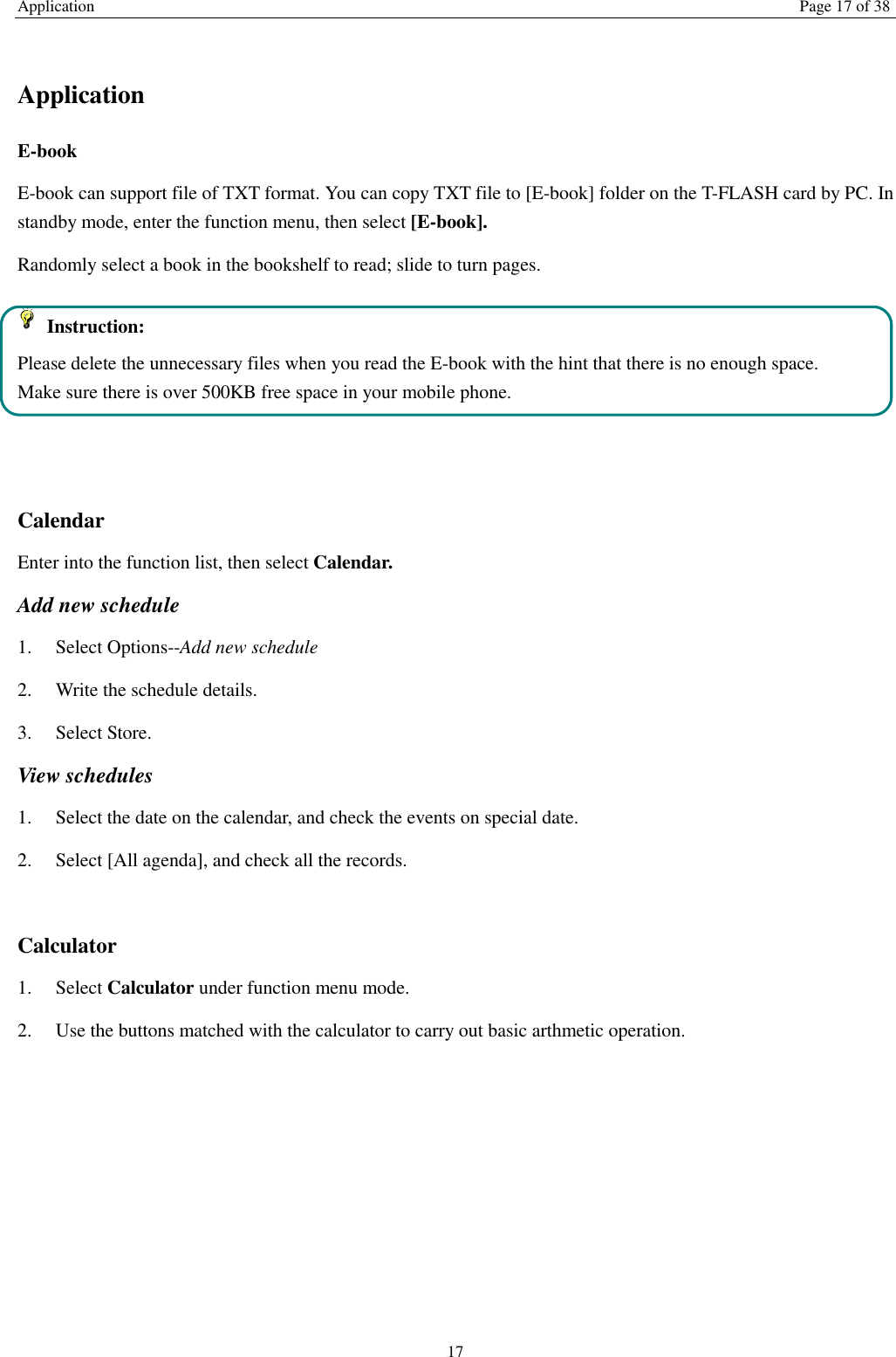 Application Page 17 of 38 17  Application E-book     E-book can support file of TXT format. You can copy TXT file to [E-book] folder on the T-FLASH card by PC. In standby mode, enter the function menu, then select [E-book]. Randomly select a book in the bookshelf to read; slide to turn pages.     Instruction: Please delete the unnecessary files when you read the E-book with the hint that there is no enough space. Make sure there is over 500KB free space in your mobile phone.   Calendar Enter into the function list, then select Calendar. Add new schedule 1.    Select Options--Add new schedule 2.    Write the schedule details.   3.    Select Store. View schedules 1.    Select the date on the calendar, and check the events on special date. 2.    Select [All agenda], and check all the records.  Calculator   1.    Select Calculator under function menu mode. 2.    Use the buttons matched with the calculator to carry out basic arthmetic operation.          