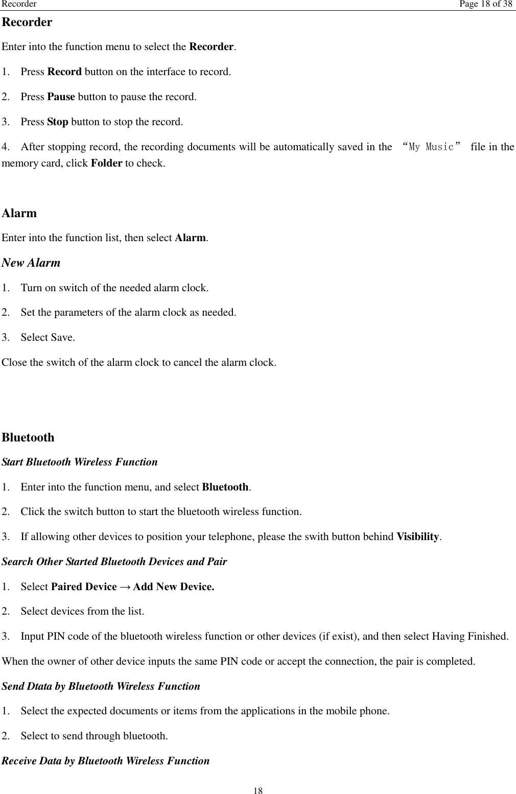 Recorder  Page 18 of 38 18 Recorder Enter into the function menu to select the Recorder.   1. Press Record button on the interface to record. 2. Press Pause button to pause the record. 3. Press Stop button to stop the record. 4. After stopping record, the recording documents will be automatically saved in the  &ldquo;My Music&rdquo;  file in the memory card, click Folder to check.    Alarm Enter into the function list, then select Alarm. New Alarm 1. Turn on switch of the needed alarm clock. 2. Set the parameters of the alarm clock as needed. 3. Select Save. Close the switch of the alarm clock to cancel the alarm clock.     Bluetooth Start Bluetooth Wireless Function 1. Enter into the function menu, and select Bluetooth. 2. Click the switch button to start the bluetooth wireless function. 3. If allowing other devices to position your telephone, please the swith button behind Visibility.   Search Other Started Bluetooth Devices and Pair 1. Select Paired Device &rarr; Add New Device. 2. Select devices from the list. 3. Input PIN code of the bluetooth wireless function or other devices (if exist), and then select Having Finished. When the owner of other device inputs the same PIN code or accept the connection, the pair is completed.   Send Dtata by Bluetooth Wireless Function 1. Select the expected documents or items from the applications in the mobile phone. 2. Select to send through bluetooth. Receive Data by Bluetooth Wireless Function   