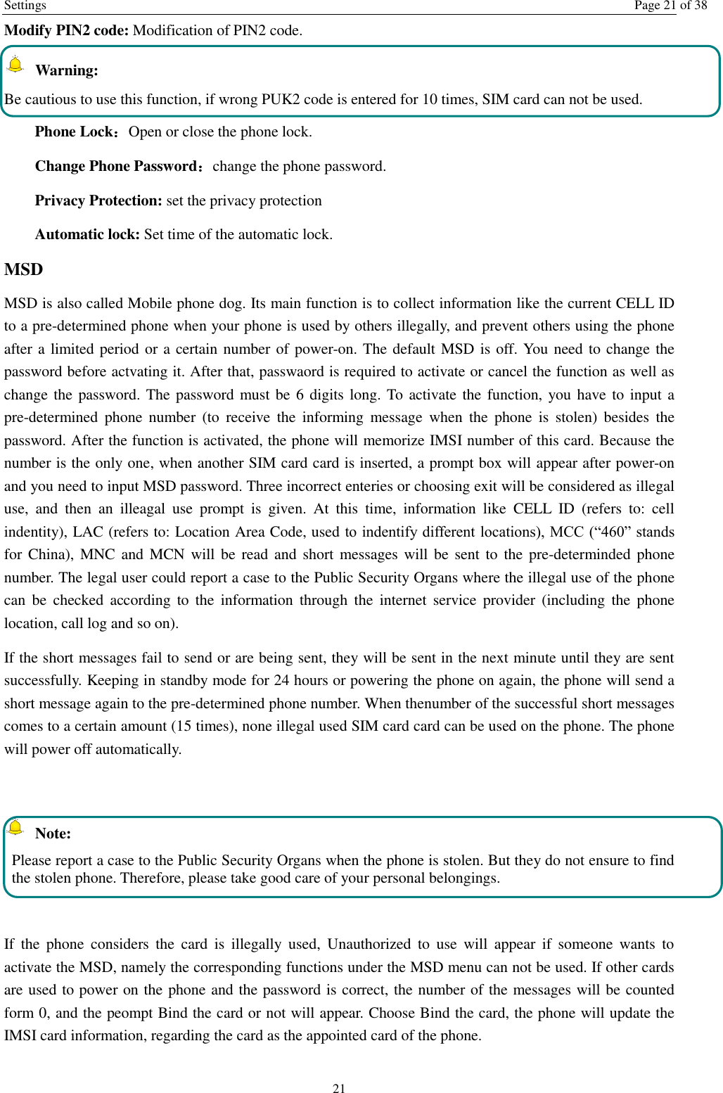 Settings  Page 21 of 38 21 Modify PIN2 code: Modification of PIN2 code.   Warning:   Be cautious to use this function, if wrong PUK2 code is entered for 10 times, SIM card can not be used. Phone Lock：Open or close the phone lock.   Change Phone Password：change the phone password. Privacy Protection: set the privacy protection Automatic lock: Set time of the automatic lock. MSD MSD is also called Mobile phone dog. Its main function is to collect information like the current CELL ID to a pre-determined phone when your phone is used by others illegally, and prevent others using the phone after a limited period or a certain number of power-on. The default MSD is off. You need to change the password before actvating it. After that, passwaord is required to activate or cancel the function as well as change the password. The password must be  6 digits long. To  activate the function, you have to input a pre-determined  phone  number  (to  receive  the  informing  message  when  the  phone  is  stolen)  besides  the password. After the function is activated, the phone will memorize IMSI number of this card. Because the number is the only one, when another SIM card card is inserted, a prompt box will appear after power-on and you need to input MSD password. Three incorrect enteries or choosing exit will be considered as illegal use,  and  then  an  illeagal  use  prompt  is  given.  At  this  time,  information  like  CELL  ID  (refers  to:  cell indentity), LAC (refers to: Location Area Code, used to indentify different locations), MCC (&ldquo;460&rdquo; stands for China), MNC  and MCN will  be  read and short messages  will be sent to  the pre-determinded phone number. The legal user could report a case to the Public Security Organs where the illegal use of the phone can  be  checked  according  to  the  information  through  the  internet  service  provider  (including  the  phone location, call log and so on). If the short messages fail to send or are being sent, they will be sent in the next minute until they are sent successfully. Keeping in standby mode for 24 hours or powering the phone on again, the phone will send a short message again to the pre-determined phone number. When thenumber of the successful short messages comes to a certain amount (15 times), none illegal used SIM card card can be used on the phone. The phone will power off automatically.    Note: Please report a case to the Public Security Organs when the phone is stolen. But they do not ensure to find the stolen phone. Therefore, please take good care of your personal belongings.  If  the  phone  considers  the  card  is  illegally  used,  Unauthorized  to  use  will  appear  if  someone  wants  to activate the MSD, namely the corresponding functions under the MSD menu can not be used. If other cards are used to power on the phone and the password is correct, the number of the messages will be counted form 0, and the peompt Bind the card or not will appear. Choose Bind the card, the phone will update the IMSI card information, regarding the card as the appointed card of the phone. 